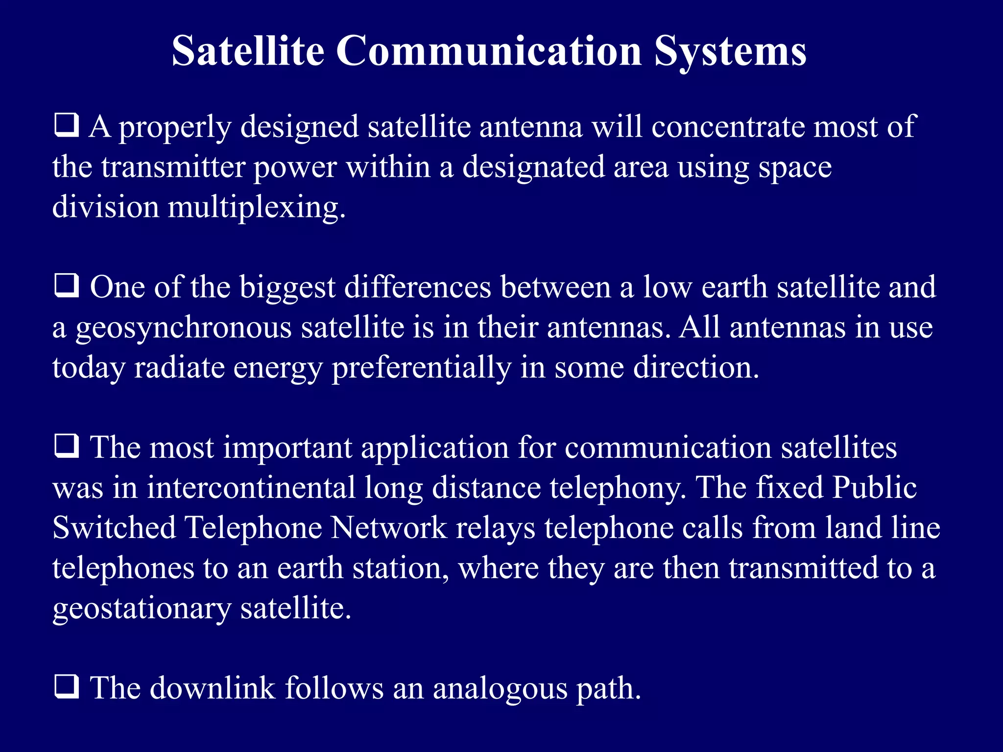 Satellite Communication Systems
 A properly designed satellite antenna will concentrate most of
the transmitter power within a designated area using space
division multiplexing.

 One of the biggest differences between a low earth satellite and
a geosynchronous satellite is in their antennas. All antennas in use
today radiate energy preferentially in some direction.

 The most important application for communication satellites
was in intercontinental long distance telephony. The fixed Public
Switched Telephone Network relays telephone calls from land line
telephones to an earth station, where they are then transmitted to a
geostationary satellite.

 The downlink follows an analogous path.
 