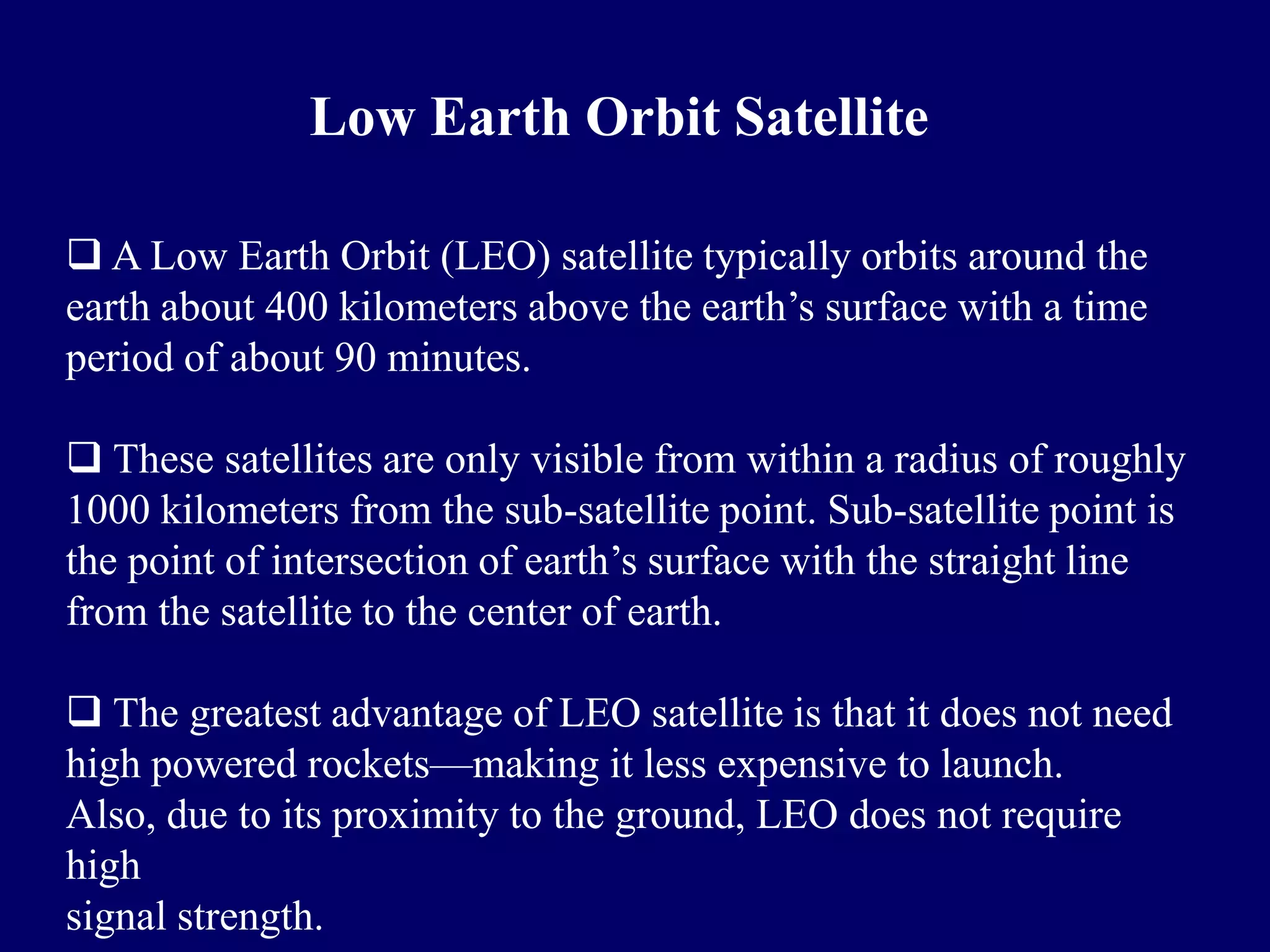 Low Earth Orbit Satellite

 A Low Earth Orbit (LEO) satellite typically orbits around the
earth about 400 kilometers above the earth’s surface with a time
period of about 90 minutes.

 These satellites are only visible from within a radius of roughly
1000 kilometers from the sub-satellite point. Sub-satellite point is
the point of intersection of earth’s surface with the straight line
from the satellite to the center of earth.

 The greatest advantage of LEO satellite is that it does not need
high powered rockets—making it less expensive to launch.
Also, due to its proximity to the ground, LEO does not require
high
signal strength.
 