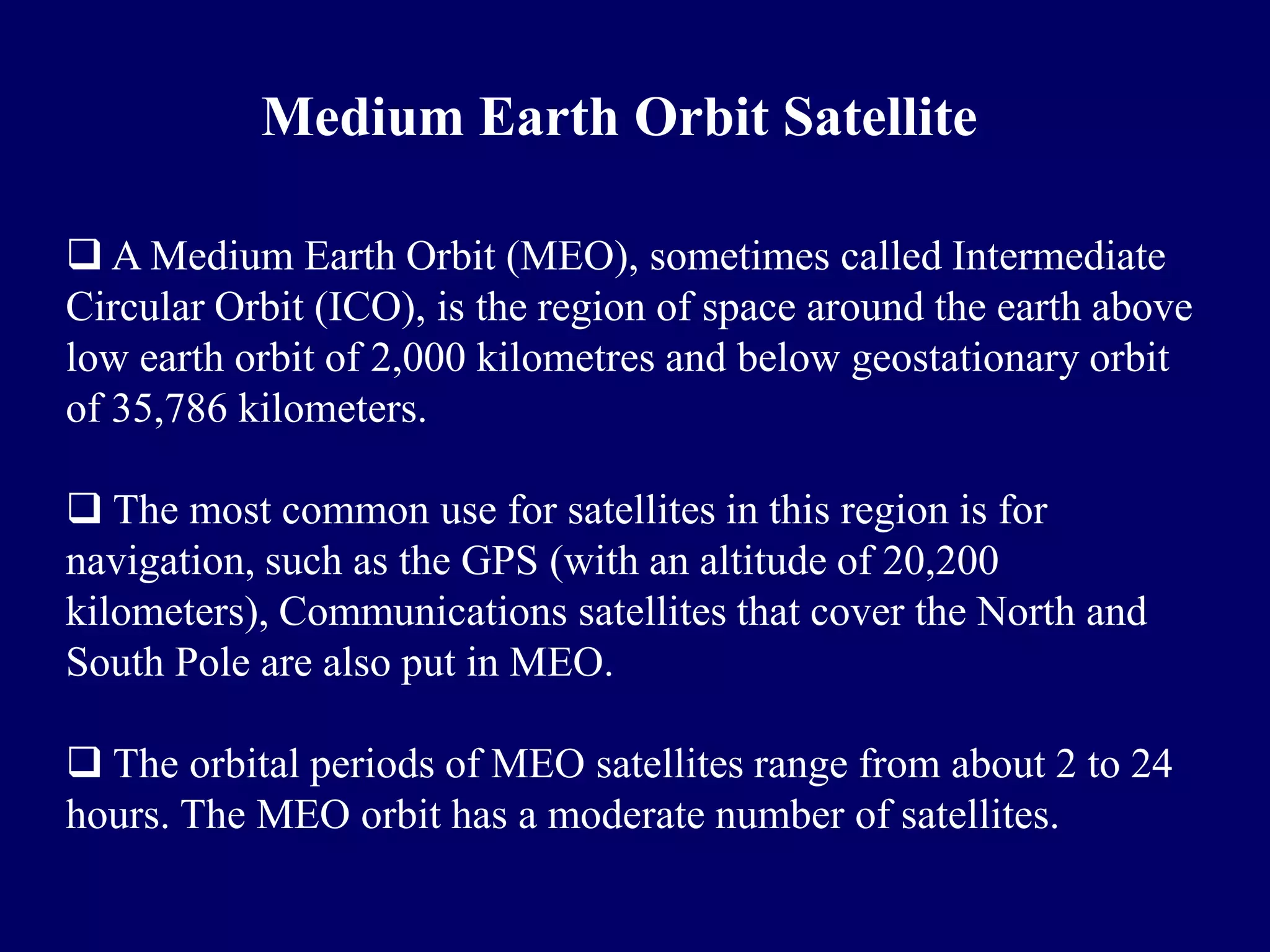 Medium Earth Orbit Satellite

 A Medium Earth Orbit (MEO), sometimes called Intermediate
Circular Orbit (ICO), is the region of space around the earth above
low earth orbit of 2,000 kilometres and below geostationary orbit
of 35,786 kilometers.

 The most common use for satellites in this region is for
navigation, such as the GPS (with an altitude of 20,200
kilometers), Communications satellites that cover the North and
South Pole are also put in MEO.

 The orbital periods of MEO satellites range from about 2 to 24
hours. The MEO orbit has a moderate number of satellites.
 