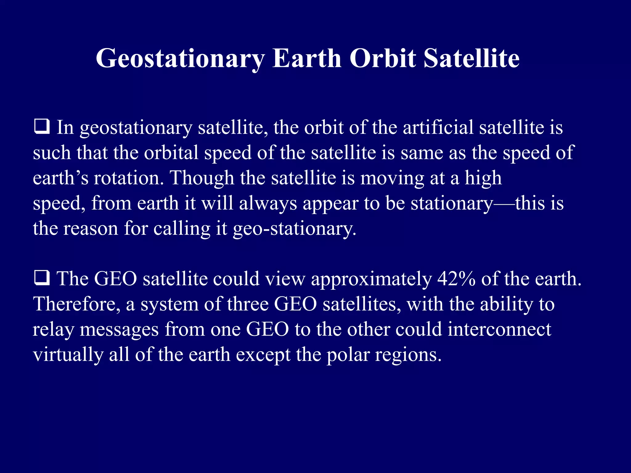 Geostationary Earth Orbit Satellite

 In geostationary satellite, the orbit of the artificial satellite is
such that the orbital speed of the satellite is same as the speed of
earth’s rotation. Though the satellite is moving at a high
speed, from earth it will always appear to be stationary—this is
the reason for calling it geo-stationary.

 The GEO satellite could view approximately 42% of the earth.
Therefore, a system of three GEO satellites, with the ability to
relay messages from one GEO to the other could interconnect
virtually all of the earth except the polar regions.
 
