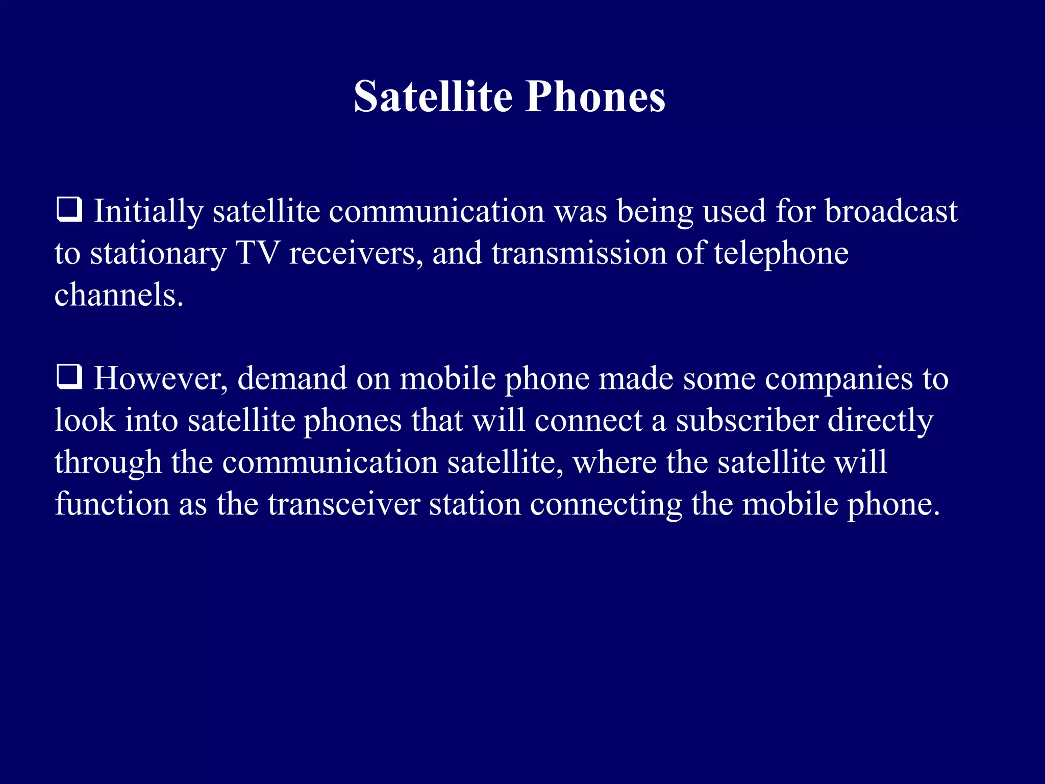Satellite Phones

 Initially satellite communication was being used for broadcast
to stationary TV receivers, and transmission of telephone
channels.

 However, demand on mobile phone made some companies to
look into satellite phones that will connect a subscriber directly
through the communication satellite, where the satellite will
function as the transceiver station connecting the mobile phone.
 