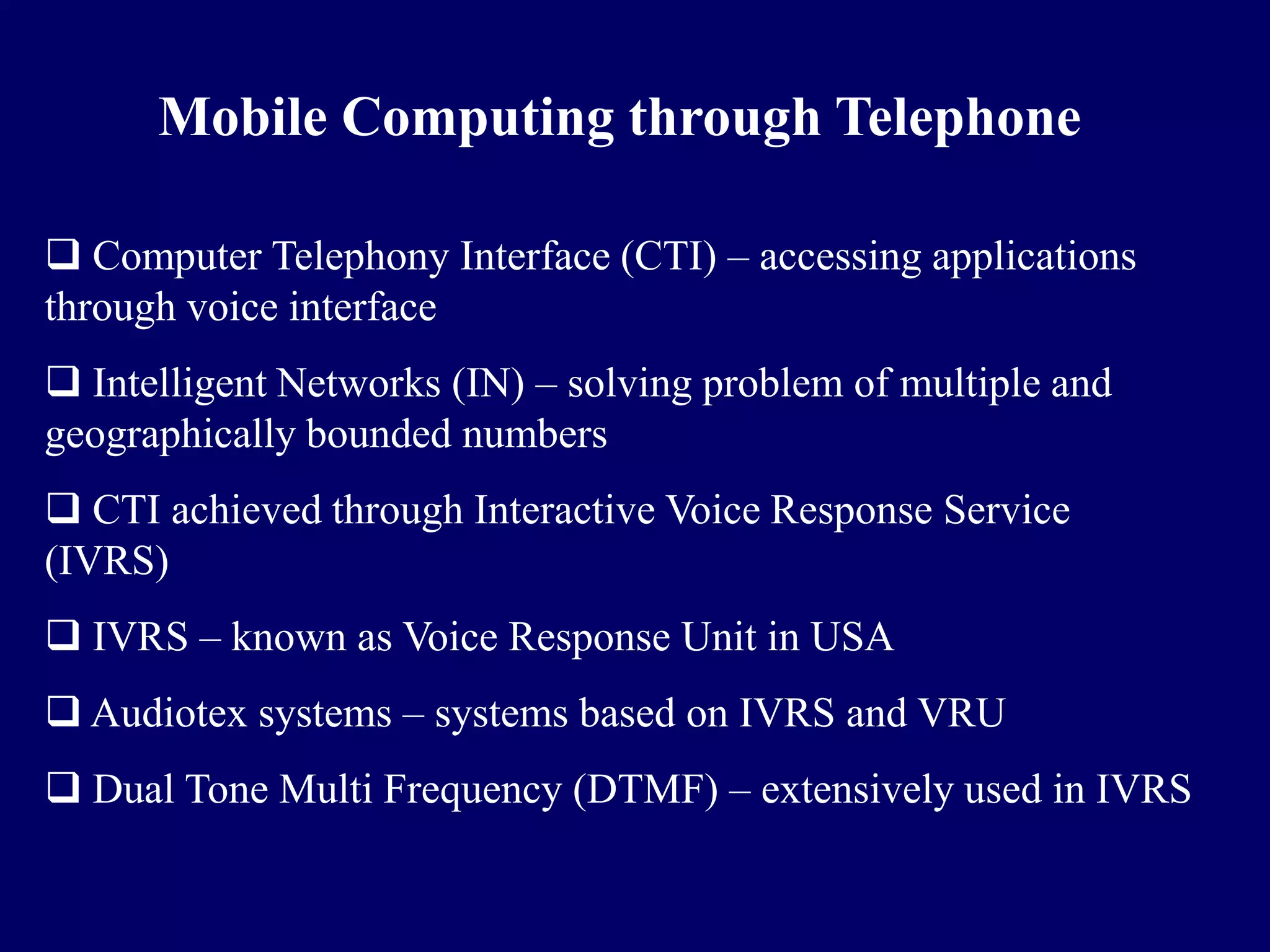 Mobile Computing through Telephone

 Computer Telephony Interface (CTI) – accessing applications
through voice interface
 Intelligent Networks (IN) – solving problem of multiple and
geographically bounded numbers
 CTI achieved through Interactive Voice Response Service
(IVRS)
 IVRS – known as Voice Response Unit in USA
 Audiotex systems – systems based on IVRS and VRU
 Dual Tone Multi Frequency (DTMF) – extensively used in IVRS
 