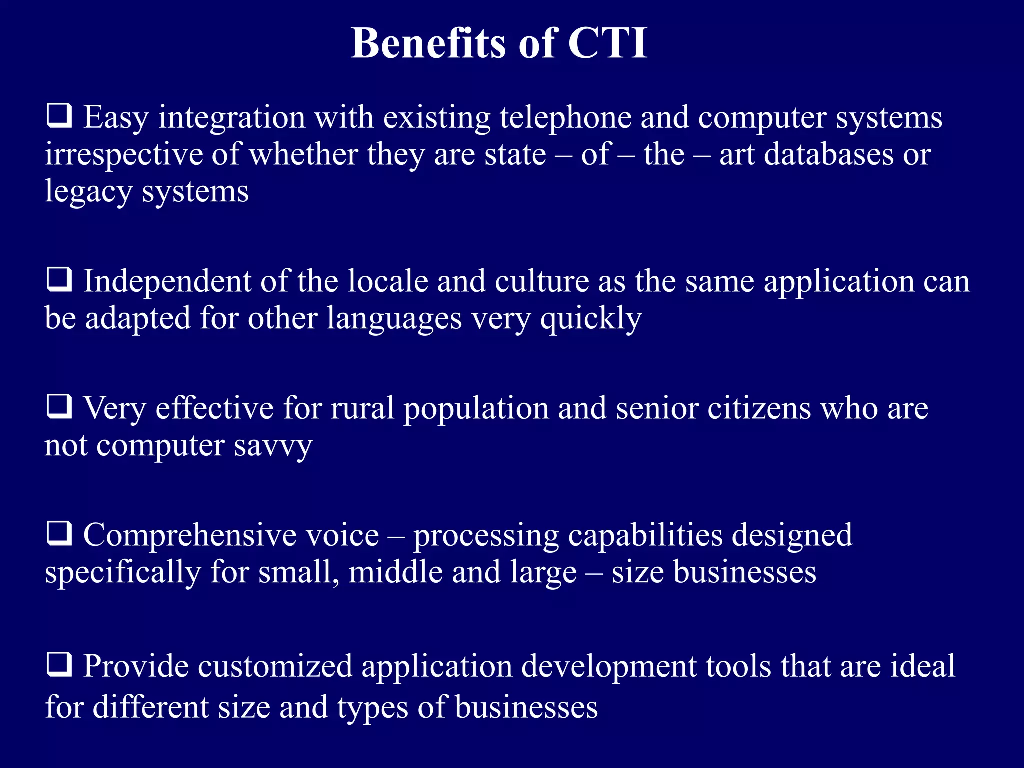 Benefits of CTI
 Easy integration with existing telephone and computer systems
irrespective of whether they are state – of – the – art databases or
legacy systems

 Independent of the locale and culture as the same application can
be adapted for other languages very quickly

 Very effective for rural population and senior citizens who are
not computer savvy

 Comprehensive voice – processing capabilities designed
specifically for small, middle and large – size businesses

 Provide customized application development tools that are ideal
for different size and types of businesses
 