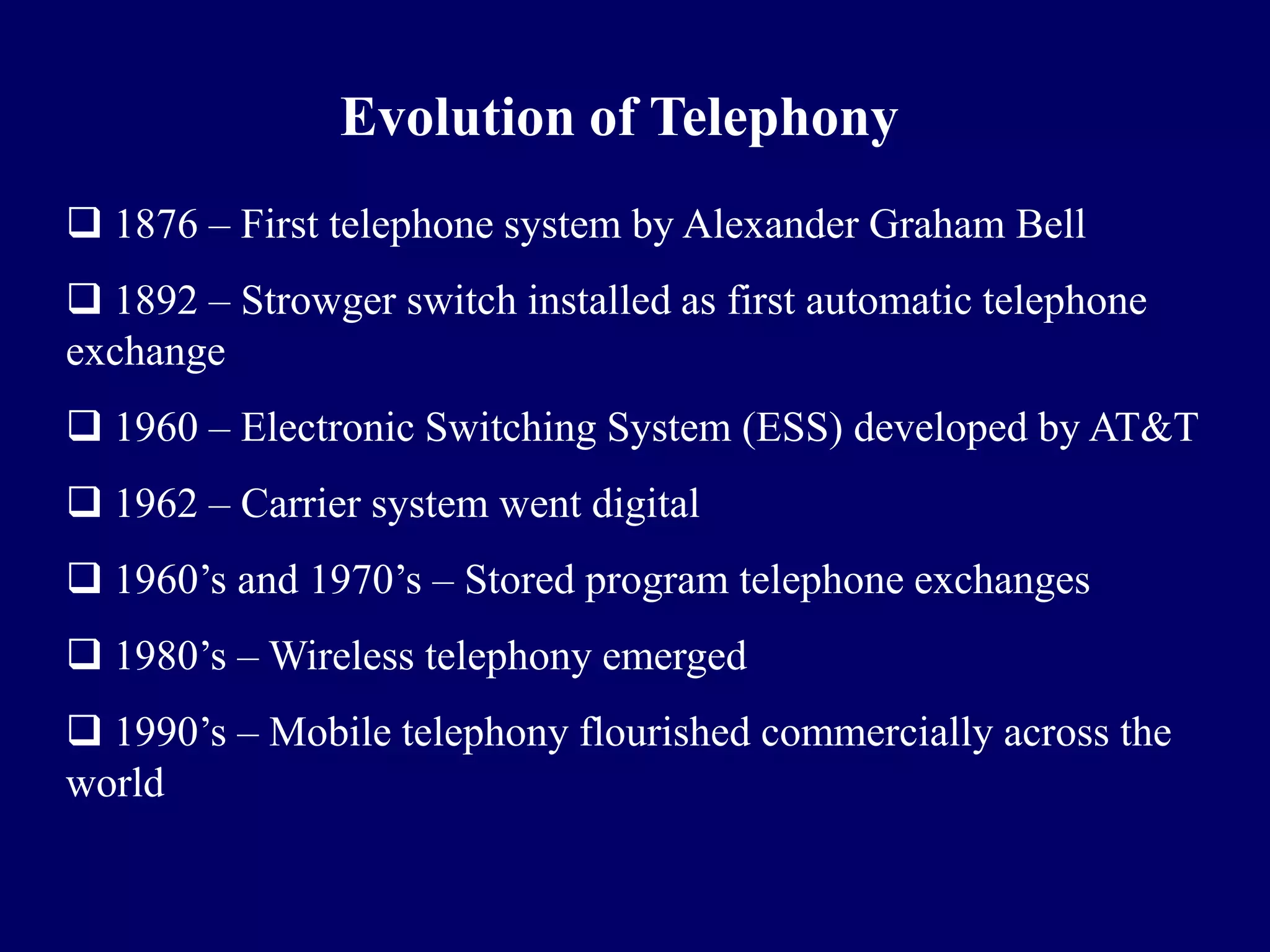 Evolution of Telephony
 1876 – First telephone system by Alexander Graham Bell
 1892 – Strowger switch installed as first automatic telephone
exchange
 1960 – Electronic Switching System (ESS) developed by AT&T
 1962 – Carrier system went digital
 1960’s and 1970’s – Stored program telephone exchanges
 1980’s – Wireless telephony emerged
 1990’s – Mobile telephony flourished commercially across the
world
 