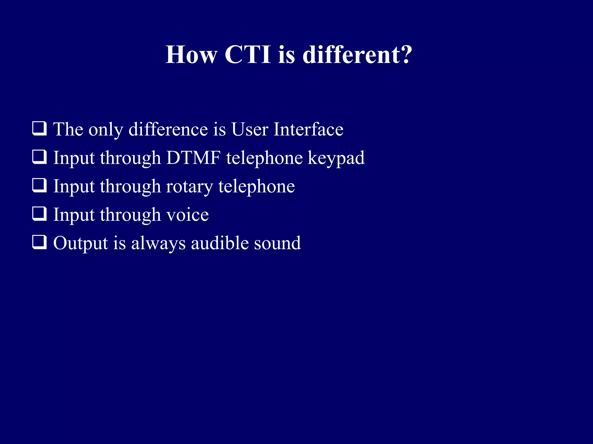 How CTI is different?

 The only difference is User Interface
 Input through DTMF telephone keypad
 Input through rotary telephone
 Input through voice
 Output is always audible sound
 