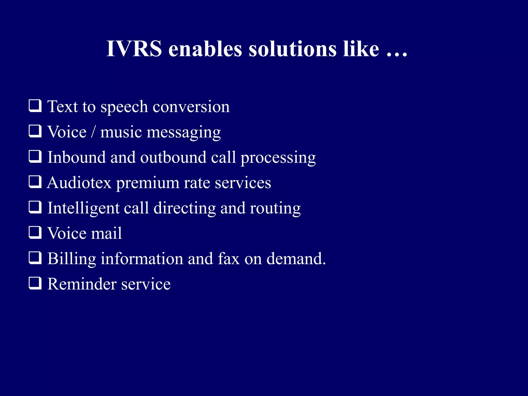 IVRS enables solutions like …

 Text to speech conversion
 Voice / music messaging
 Inbound and outbound call processing
 Audiotex premium rate services
 Intelligent call directing and routing
 Voice mail
 Billing information and fax on demand.
 Reminder service
 