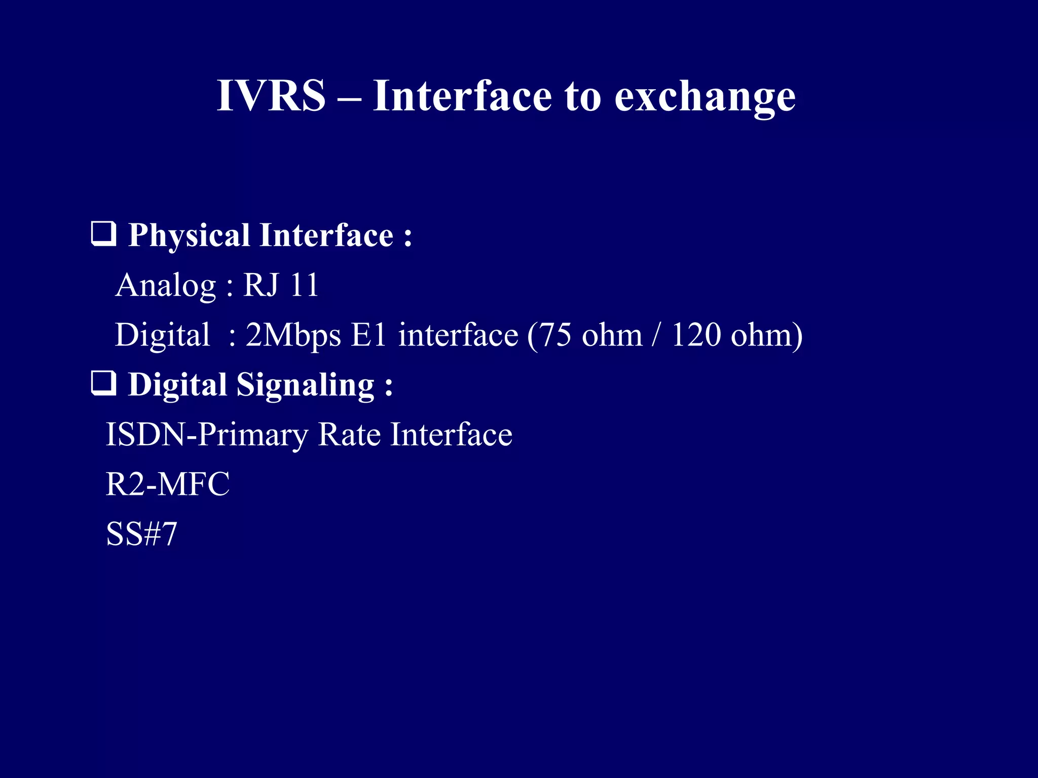 IVRS – Interface to exchange

 Physical Interface :
  Analog : RJ 11
  Digital : 2Mbps E1 interface (75 ohm / 120 ohm)
 Digital Signaling :
 ISDN-Primary Rate Interface
 R2-MFC
 SS#7
 