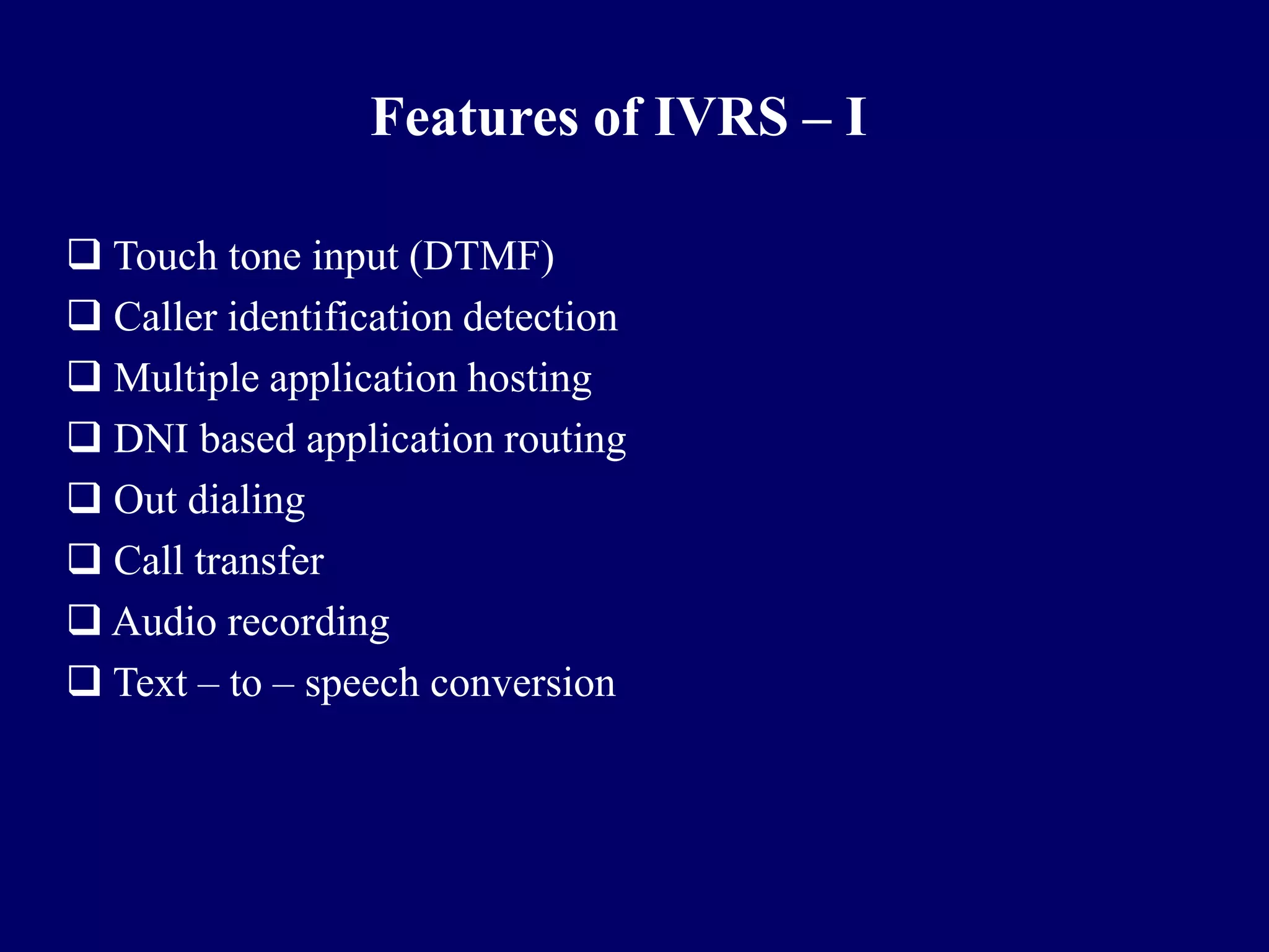 Features of IVRS – I

 Touch tone input (DTMF)
 Caller identification detection
 Multiple application hosting
 DNI based application routing
 Out dialing
 Call transfer
 Audio recording
 Text – to – speech conversion
 