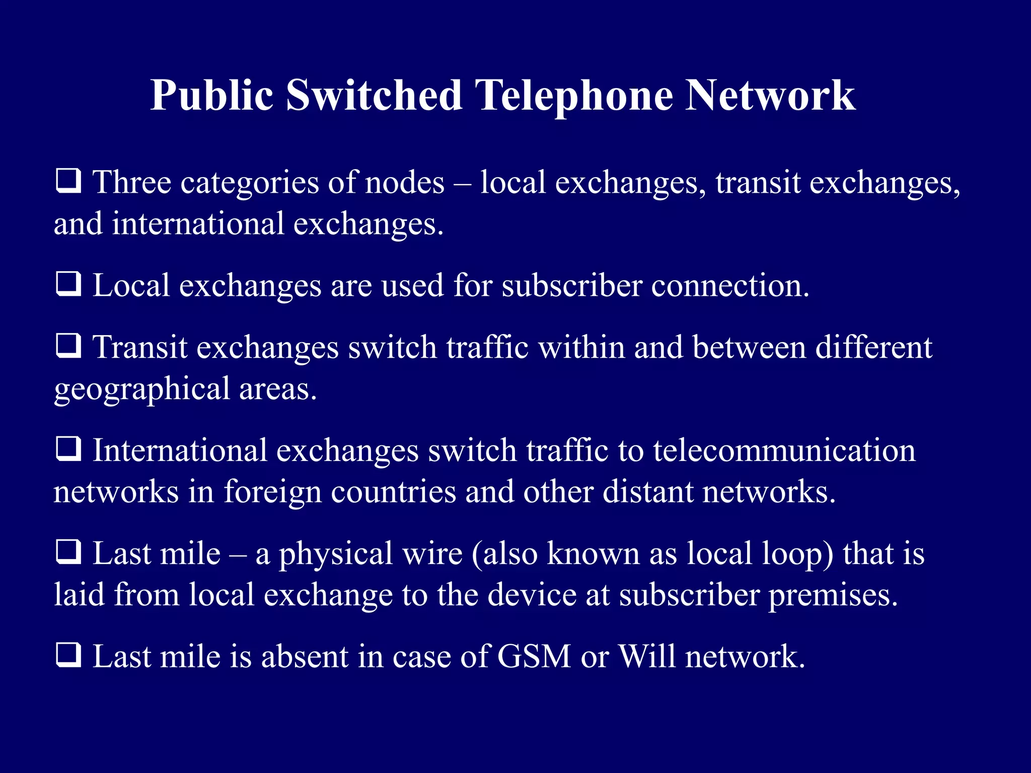 Public Switched Telephone Network
 Three categories of nodes – local exchanges, transit exchanges,
and international exchanges.
 Local exchanges are used for subscriber connection.
 Transit exchanges switch traffic within and between different
geographical areas.
 International exchanges switch traffic to telecommunication
networks in foreign countries and other distant networks.
 Last mile – a physical wire (also known as local loop) that is
laid from local exchange to the device at subscriber premises.
 Last mile is absent in case of GSM or Will network.
 
