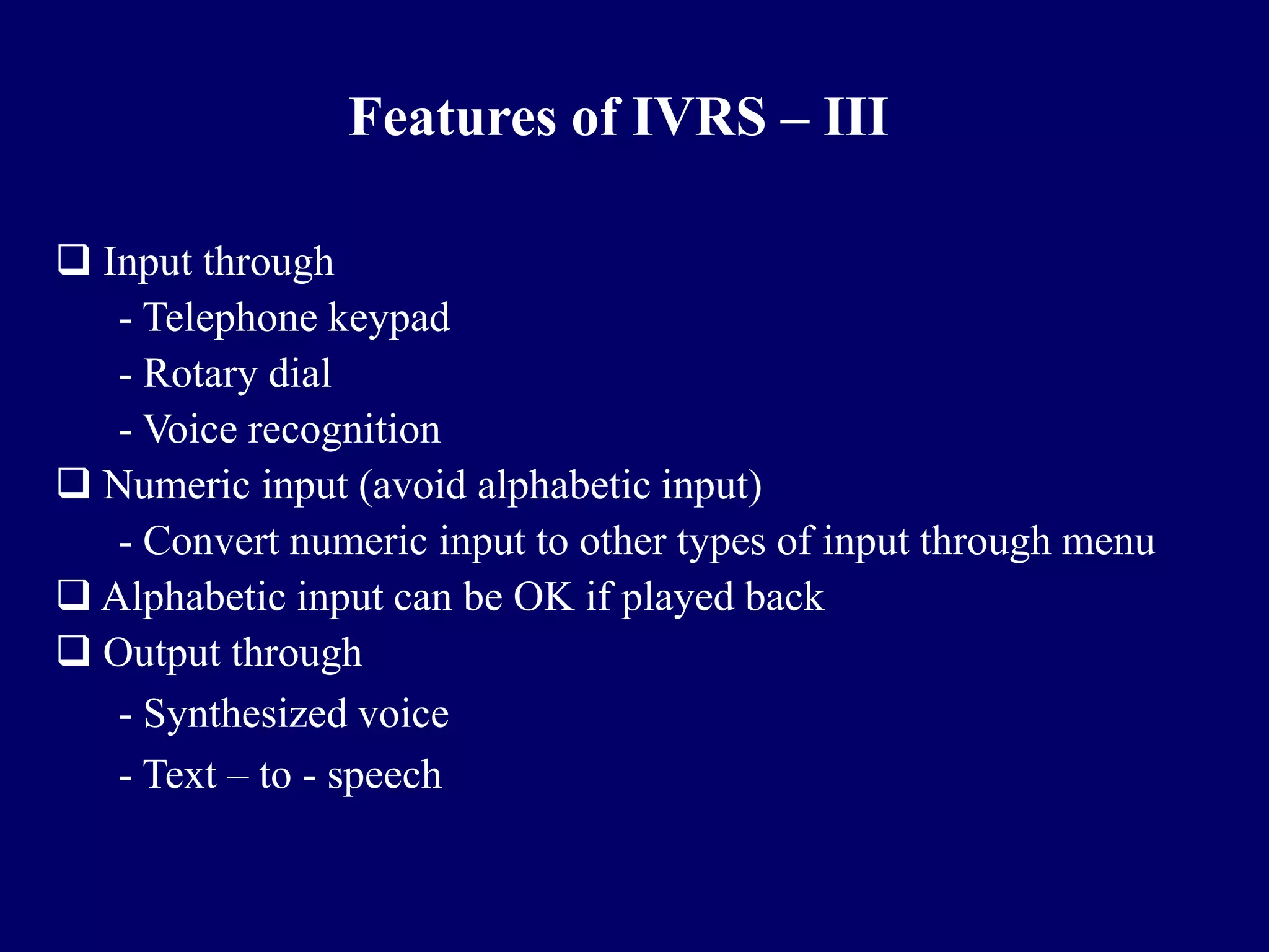 Features of IVRS – III

 Input through
   - Telephone keypad
   - Rotary dial
   - Voice recognition
 Numeric input (avoid alphabetic input)
   - Convert numeric input to other types of input through menu
 Alphabetic input can be OK if played back
 Output through
   - Synthesized voice
   - Text – to - speech
 