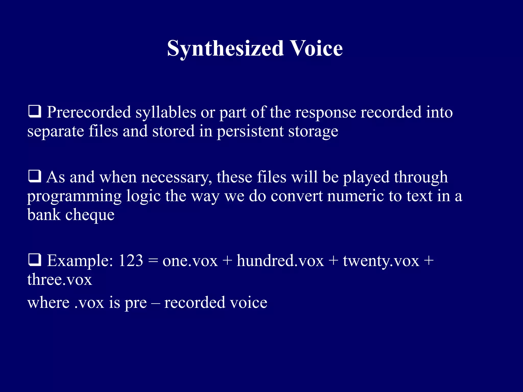 Synthesized Voice

 Prerecorded syllables or part of the response recorded into
separate files and stored in persistent storage

 As and when necessary, these files will be played through
programming logic the way we do convert numeric to text in a
bank cheque

 Example: 123 = one.vox + hundred.vox + twenty.vox +
three.vox
where .vox is pre – recorded voice
 