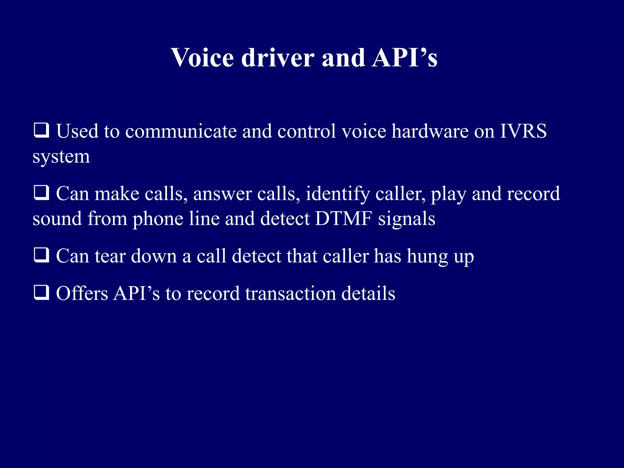 Voice driver and API’s

 Used to communicate and control voice hardware on IVRS
system
 Can make calls, answer calls, identify caller, play and record
sound from phone line and detect DTMF signals
 Can tear down a call detect that caller has hung up
 Offers API’s to record transaction details
 