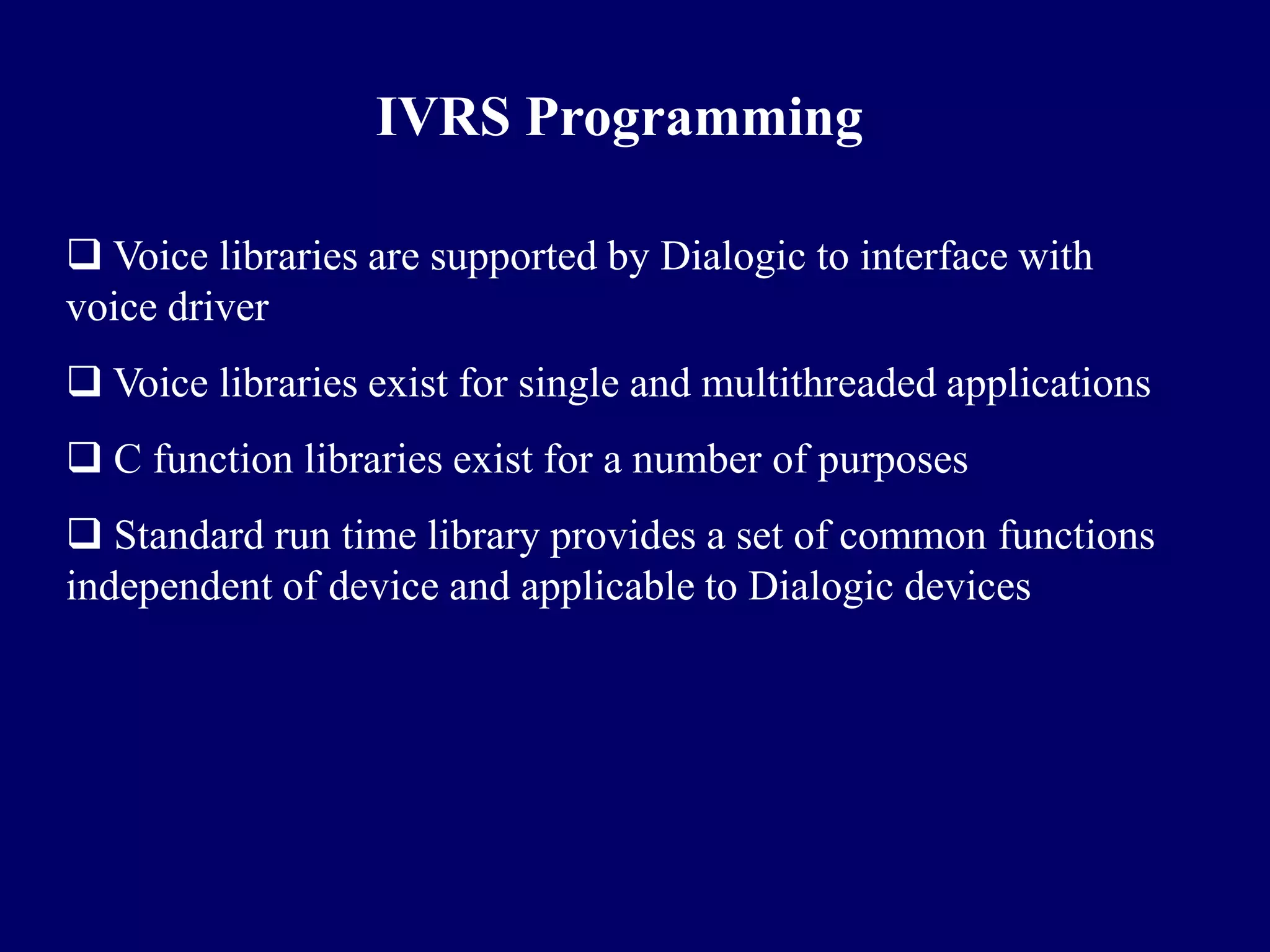IVRS Programming

 Voice libraries are supported by Dialogic to interface with
voice driver
 Voice libraries exist for single and multithreaded applications
 C function libraries exist for a number of purposes
 Standard run time library provides a set of common functions
independent of device and applicable to Dialogic devices
 