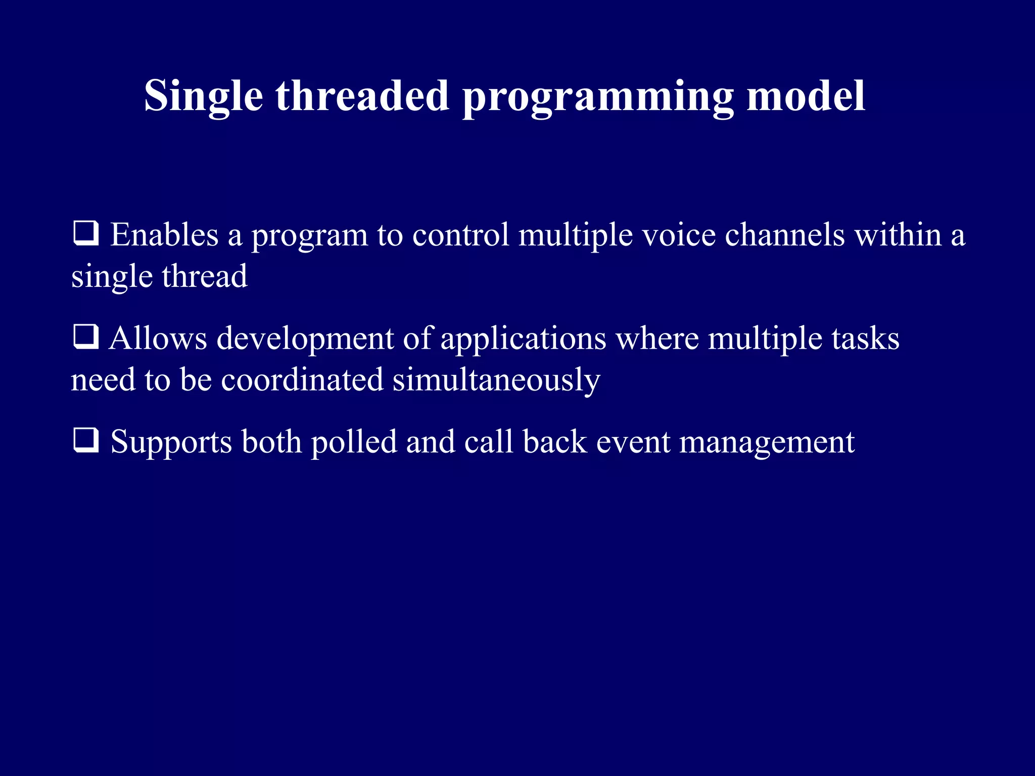 Single threaded programming model

 Enables a program to control multiple voice channels within a
single thread
 Allows development of applications where multiple tasks
need to be coordinated simultaneously
 Supports both polled and call back event management
 