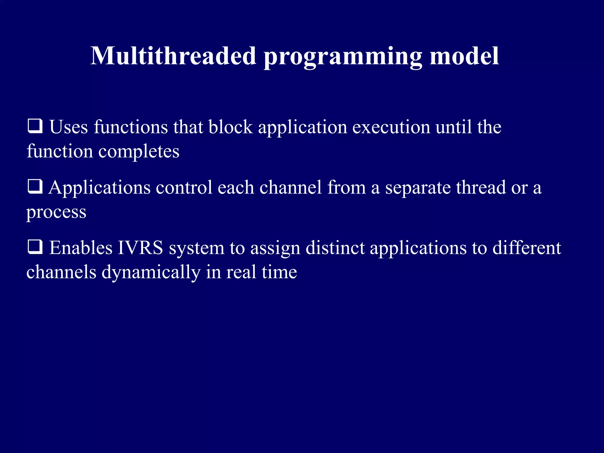 Multithreaded programming model

 Uses functions that block application execution until the
function completes
 Applications control each channel from a separate thread or a
process
 Enables IVRS system to assign distinct applications to different
channels dynamically in real time
 
