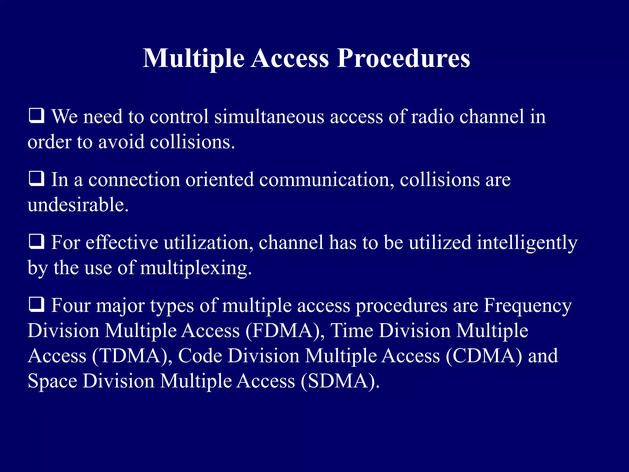 Multiple Access Procedures

 We need to control simultaneous access of radio channel in
order to avoid collisions.
 In a connection oriented communication, collisions are
undesirable.
 For effective utilization, channel has to be utilized intelligently
by the use of multiplexing.
 Four major types of multiple access procedures are Frequency
Division Multiple Access (FDMA), Time Division Multiple
Access (TDMA), Code Division Multiple Access (CDMA) and
Space Division Multiple Access (SDMA).
 