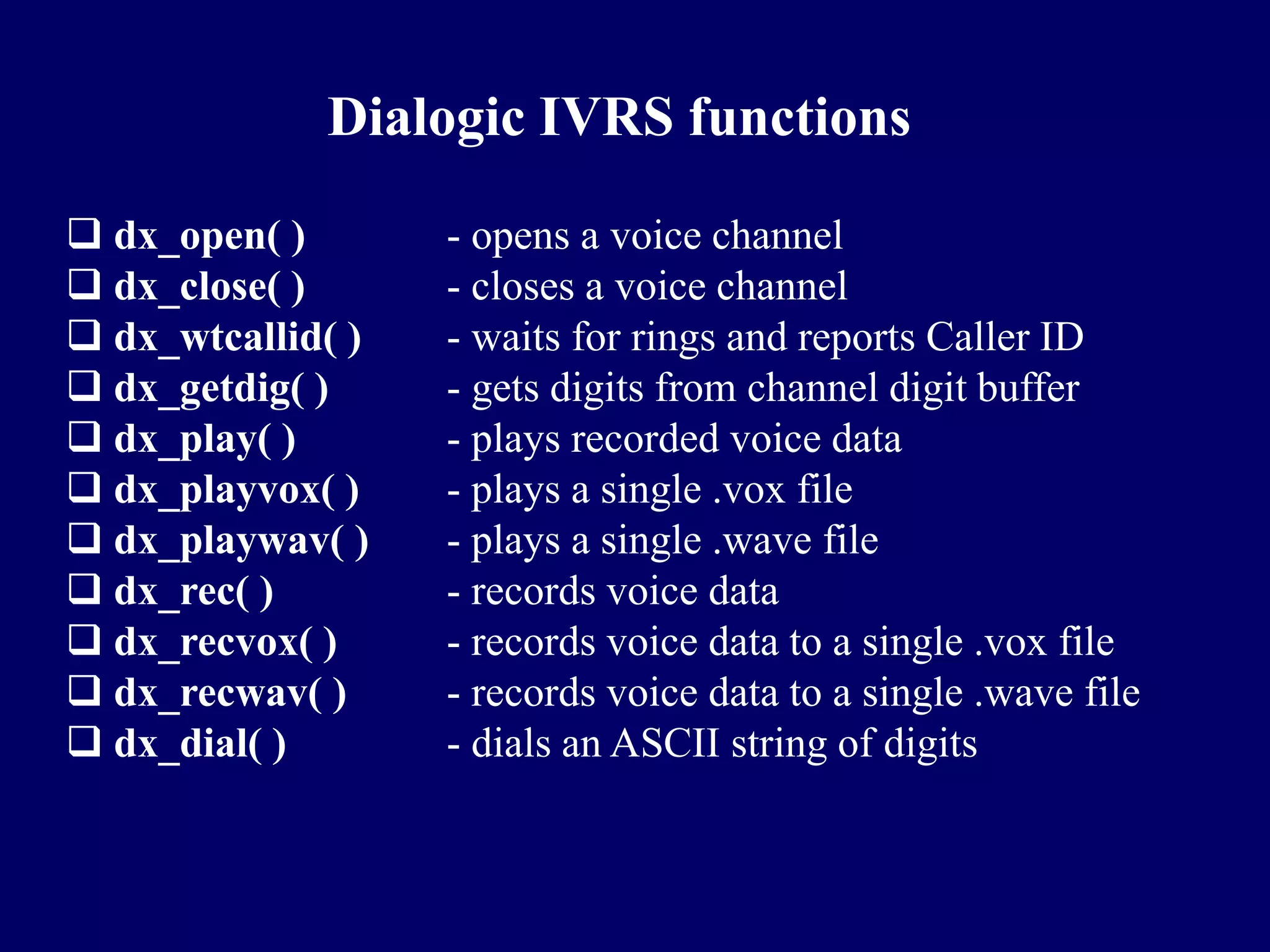 Dialogic IVRS functions

 dx_open( )       - opens a voice channel
 dx_close( )      - closes a voice channel
 dx_wtcallid( )   - waits for rings and reports Caller ID
 dx_getdig( )     - gets digits from channel digit buffer
 dx_play( )       - plays recorded voice data
 dx_playvox( )    - plays a single .vox file
 dx_playwav( )    - plays a single .wave file
 dx_rec( )        - records voice data
 dx_recvox( )     - records voice data to a single .vox file
 dx_recwav( )     - records voice data to a single .wave file
 dx_dial( )       - dials an ASCII string of digits
 