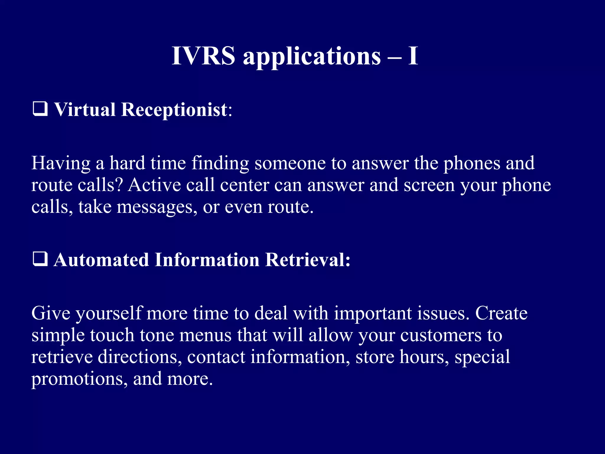 IVRS applications – I
 Virtual Receptionist:

Having a hard time finding someone to answer the phones and
route calls? Active call center can answer and screen your phone
calls, take messages, or even route.

 Automated Information Retrieval:

Give yourself more time to deal with important issues. Create
simple touch tone menus that will allow your customers to
retrieve directions, contact information, store hours, special
promotions, and more.
 