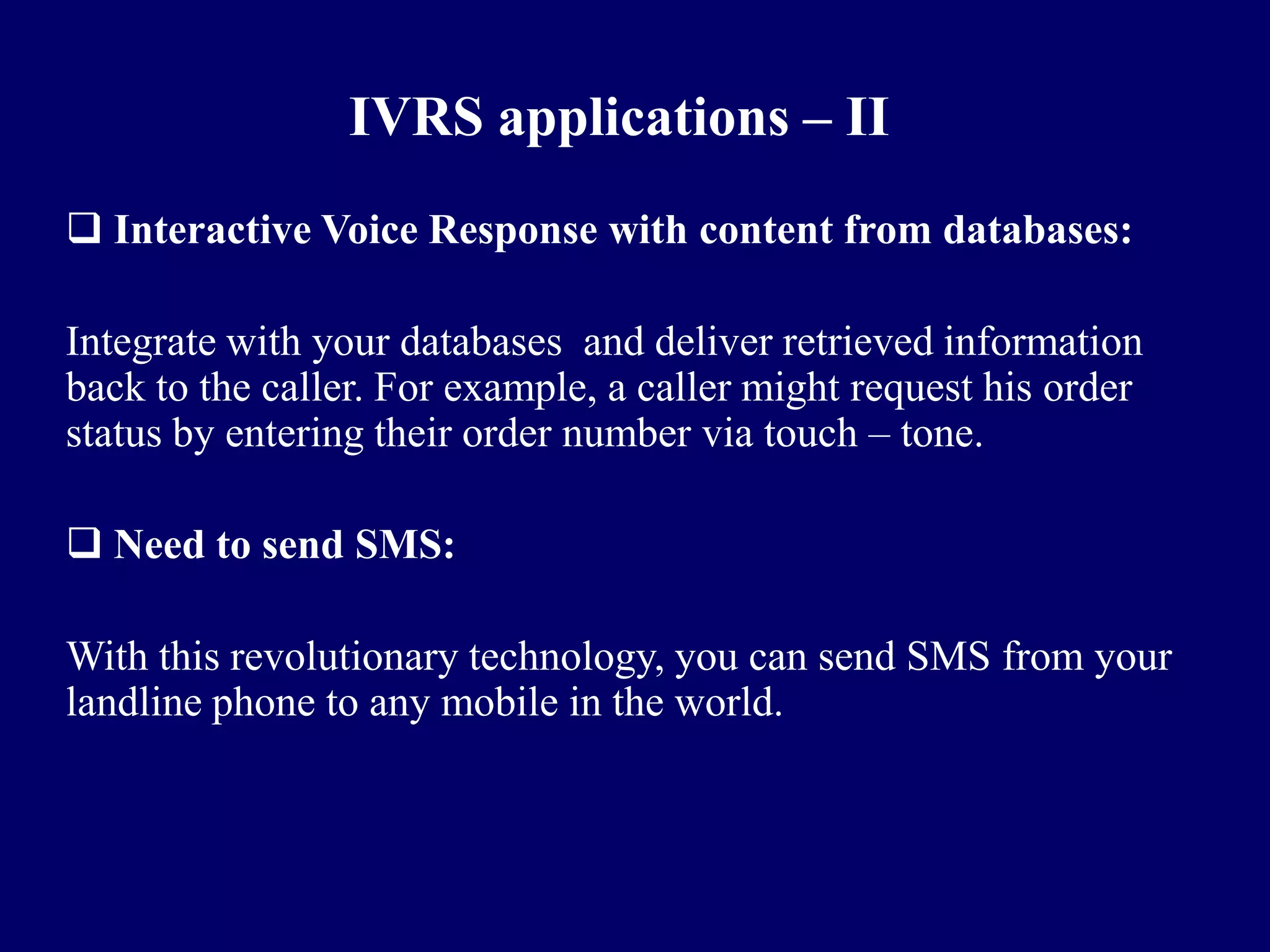 IVRS applications – II
 Interactive Voice Response with content from databases:

Integrate with your databases and deliver retrieved information
back to the caller. For example, a caller might request his order
status by entering their order number via touch – tone.

 Need to send SMS:

With this revolutionary technology, you can send SMS from your
landline phone to any mobile in the world.
 