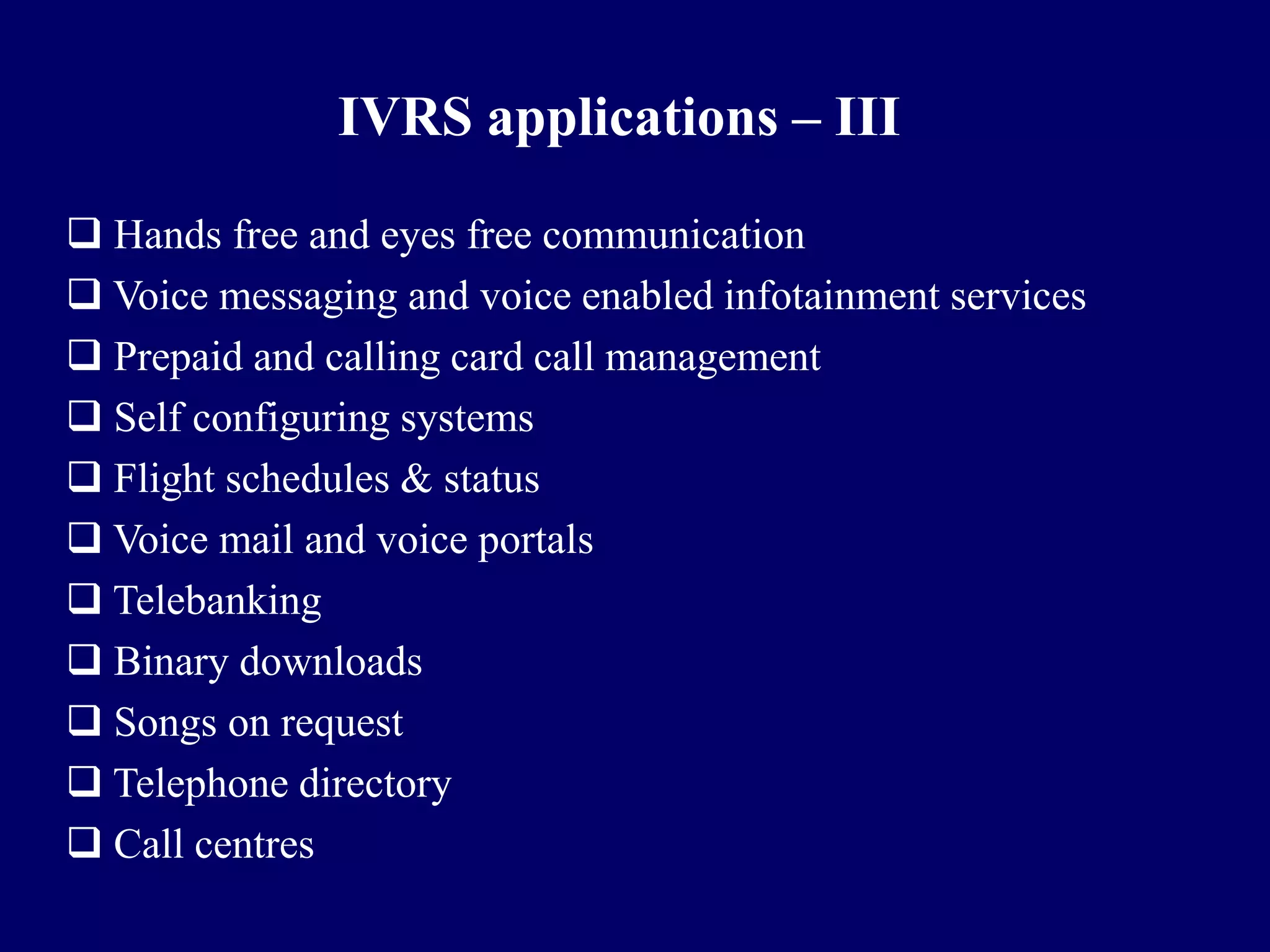 IVRS applications – III

 Hands free and eyes free communication
 Voice messaging and voice enabled infotainment services
 Prepaid and calling card call management
 Self configuring systems
 Flight schedules & status
 Voice mail and voice portals
 Telebanking
 Binary downloads
 Songs on request
 Telephone directory
 Call centres
 