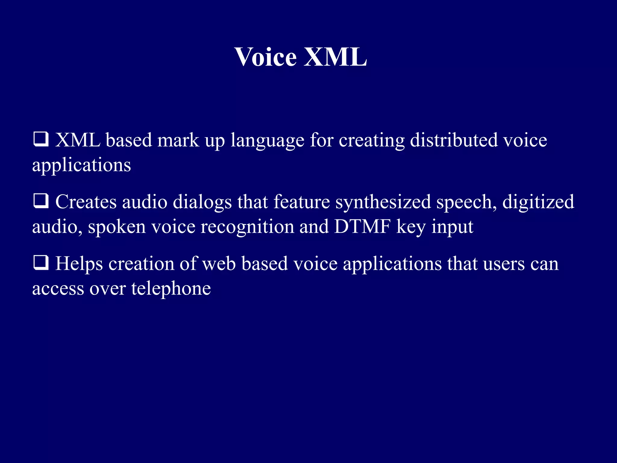 Voice XML

 XML based mark up language for creating distributed voice
applications
 Creates audio dialogs that feature synthesized speech, digitized
audio, spoken voice recognition and DTMF key input
 Helps creation of web based voice applications that users can
access over telephone
 