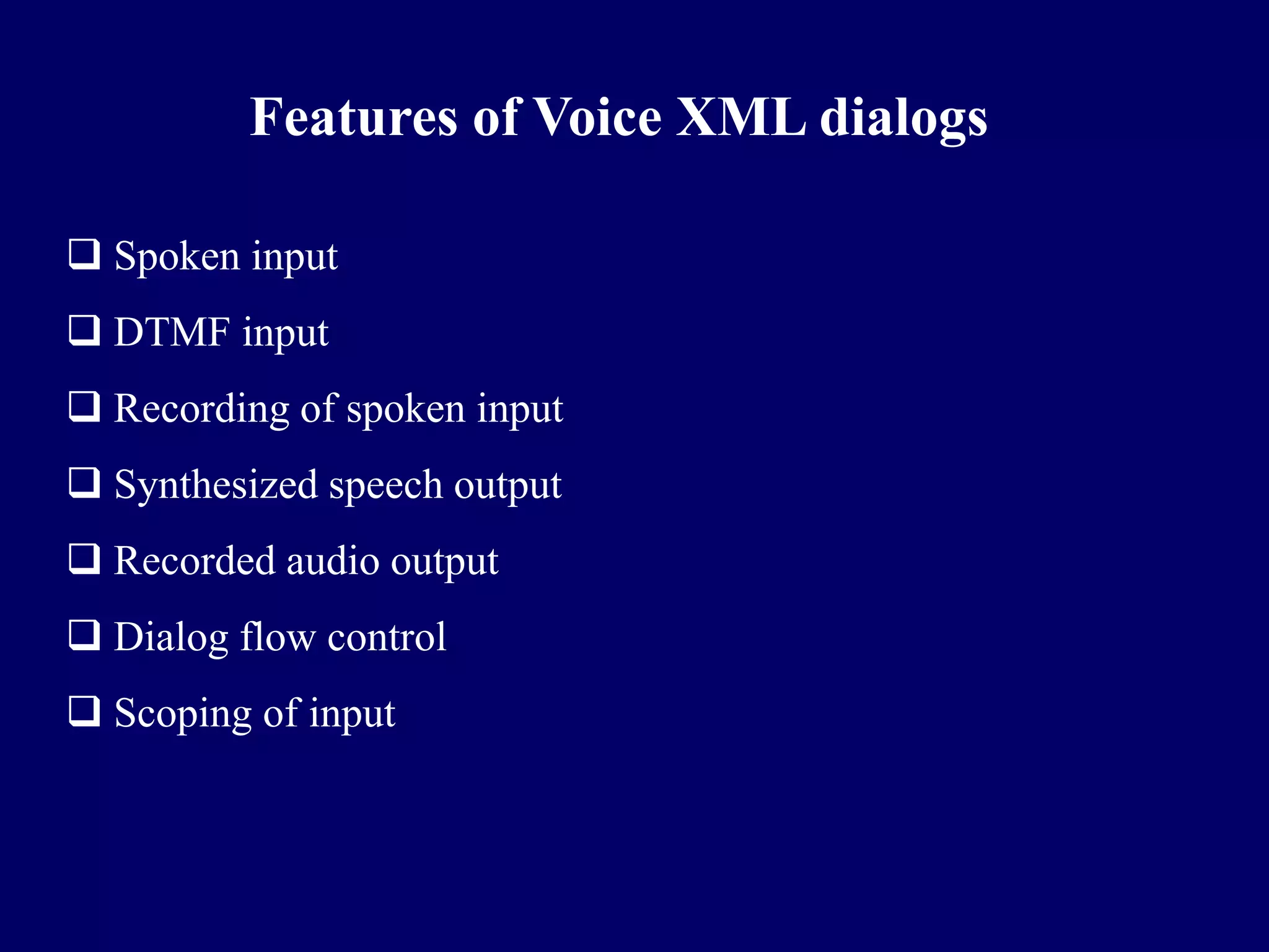 Features of Voice XML dialogs

 Spoken input
 DTMF input
 Recording of spoken input
 Synthesized speech output
 Recorded audio output
 Dialog flow control
 Scoping of input
 