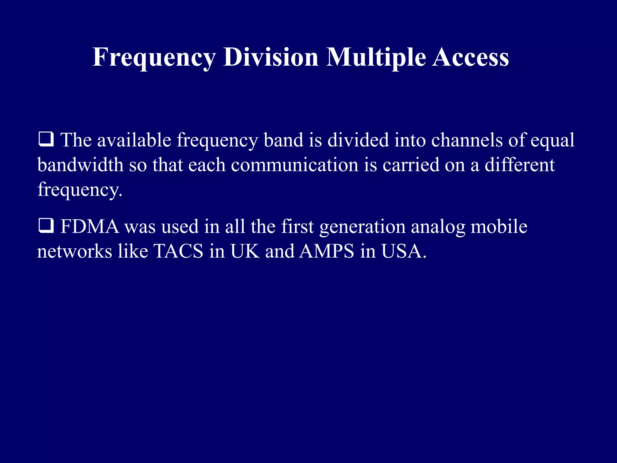 Frequency Division Multiple Access

 The available frequency band is divided into channels of equal
bandwidth so that each communication is carried on a different
frequency.
 FDMA was used in all the first generation analog mobile
networks like TACS in UK and AMPS in USA.
 