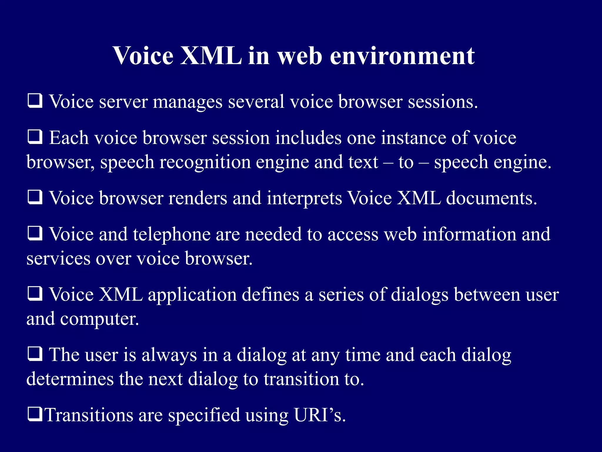 Voice XML in web environment
 Voice server manages several voice browser sessions.
 Each voice browser session includes one instance of voice
browser, speech recognition engine and text – to – speech engine.
 Voice browser renders and interprets Voice XML documents.
 Voice and telephone are needed to access web information and
services over voice browser.
 Voice XML application defines a series of dialogs between user
and computer.
 The user is always in a dialog at any time and each dialog
determines the next dialog to transition to.
Transitions are specified using URI’s.
 