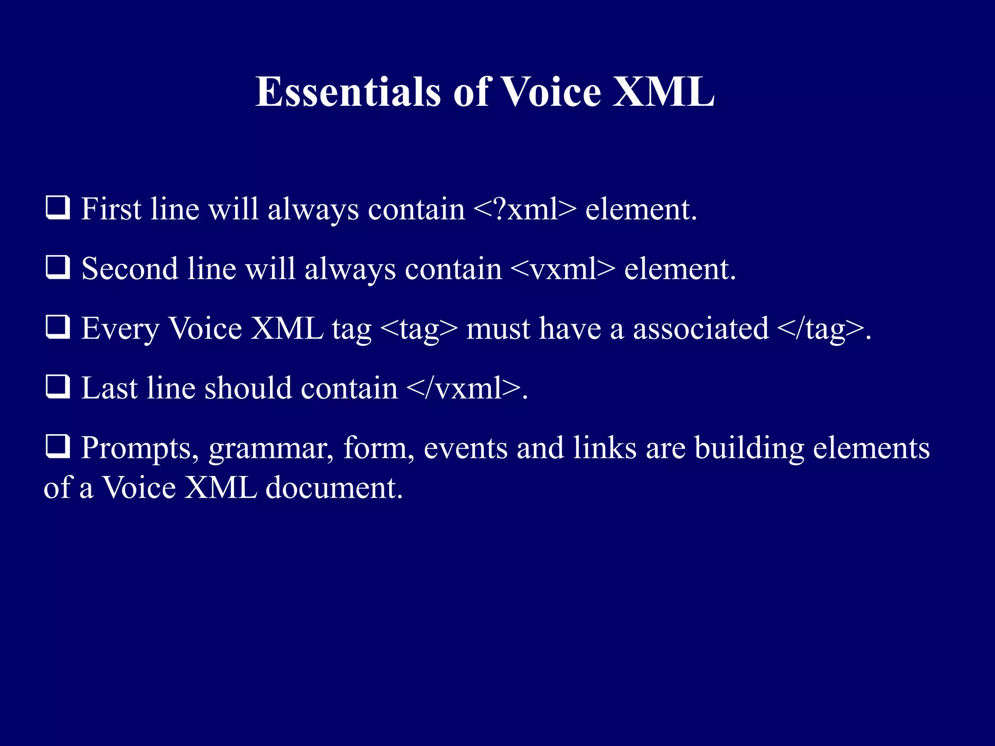 Essentials of Voice XML

 First line will always contain <?xml> element.
 Second line will always contain <vxml> element.
 Every Voice XML tag <tag> must have a associated </tag>.
 Last line should contain </vxml>.
 Prompts, grammar, form, events and links are building elements
of a Voice XML document.
 