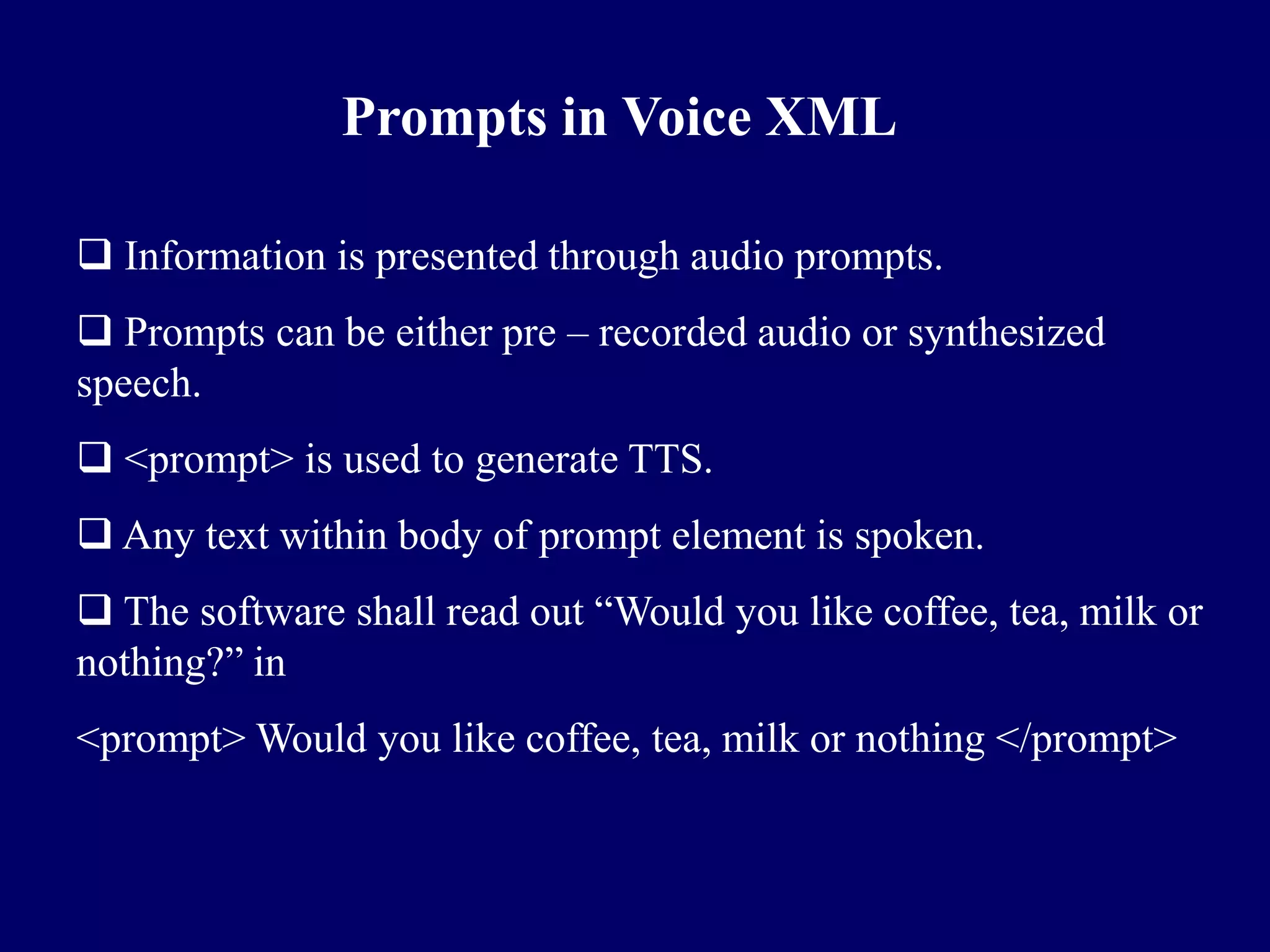 Prompts in Voice XML

 Information is presented through audio prompts.
 Prompts can be either pre – recorded audio or synthesized
speech.
 <prompt> is used to generate TTS.
 Any text within body of prompt element is spoken.
 The software shall read out ―Would you like coffee, tea, milk or
nothing?‖ in
<prompt> Would you like coffee, tea, milk or nothing </prompt>
 