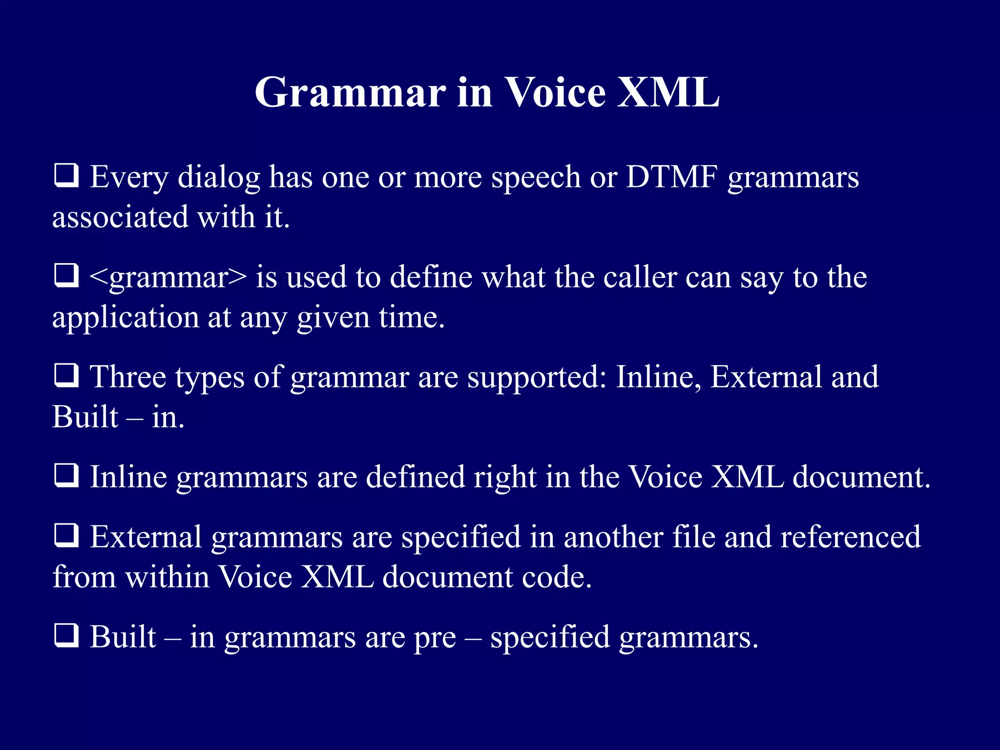 Grammar in Voice XML
 Every dialog has one or more speech or DTMF grammars
associated with it.
 <grammar> is used to define what the caller can say to the
application at any given time.
 Three types of grammar are supported: Inline, External and
Built – in.
 Inline grammars are defined right in the Voice XML document.
 External grammars are specified in another file and referenced
from within Voice XML document code.
 Built – in grammars are pre – specified grammars.
 