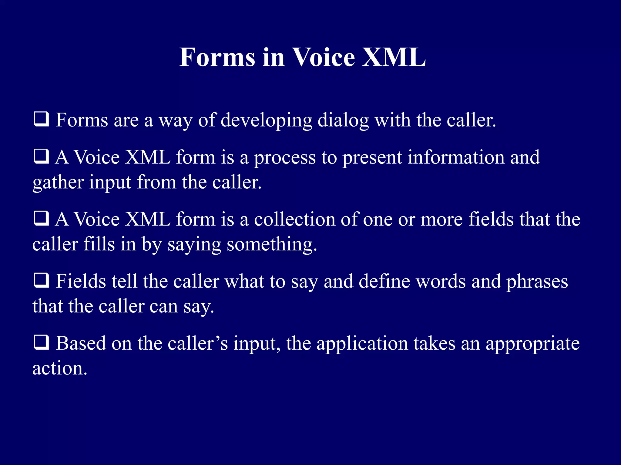 Forms in Voice XML

 Forms are a way of developing dialog with the caller.
 A Voice XML form is a process to present information and
gather input from the caller.
 A Voice XML form is a collection of one or more fields that the
caller fills in by saying something.
 Fields tell the caller what to say and define words and phrases
that the caller can say.
 Based on the caller’s input, the application takes an appropriate
action.
 