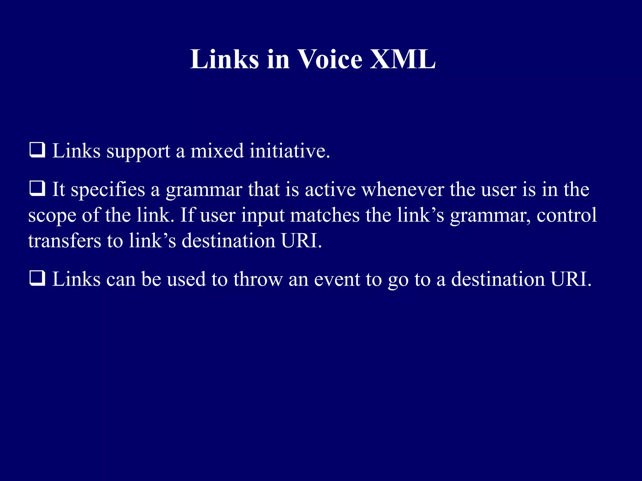 Links in Voice XML


 Links support a mixed initiative.
 It specifies a grammar that is active whenever the user is in the
scope of the link. If user input matches the link’s grammar, control
transfers to link’s destination URI.
 Links can be used to throw an event to go to a destination URI.
 
