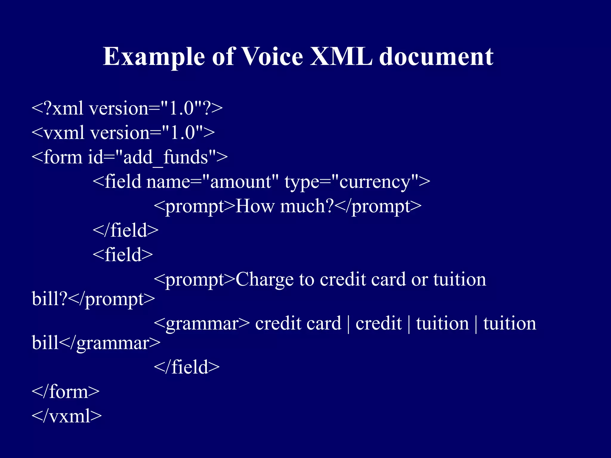 Example of Voice XML document
<?xml version="1.0"?>
<vxml version="1.0">
<form id="add_funds">
        <field name="amount" type="currency">
                <prompt>How much?</prompt>
        </field>
        <field>
                <prompt>Charge to credit card or tuition
bill?</prompt>
                <grammar> credit card | credit | tuition | tuition
bill</grammar>
                </field>
</form>
</vxml>
 