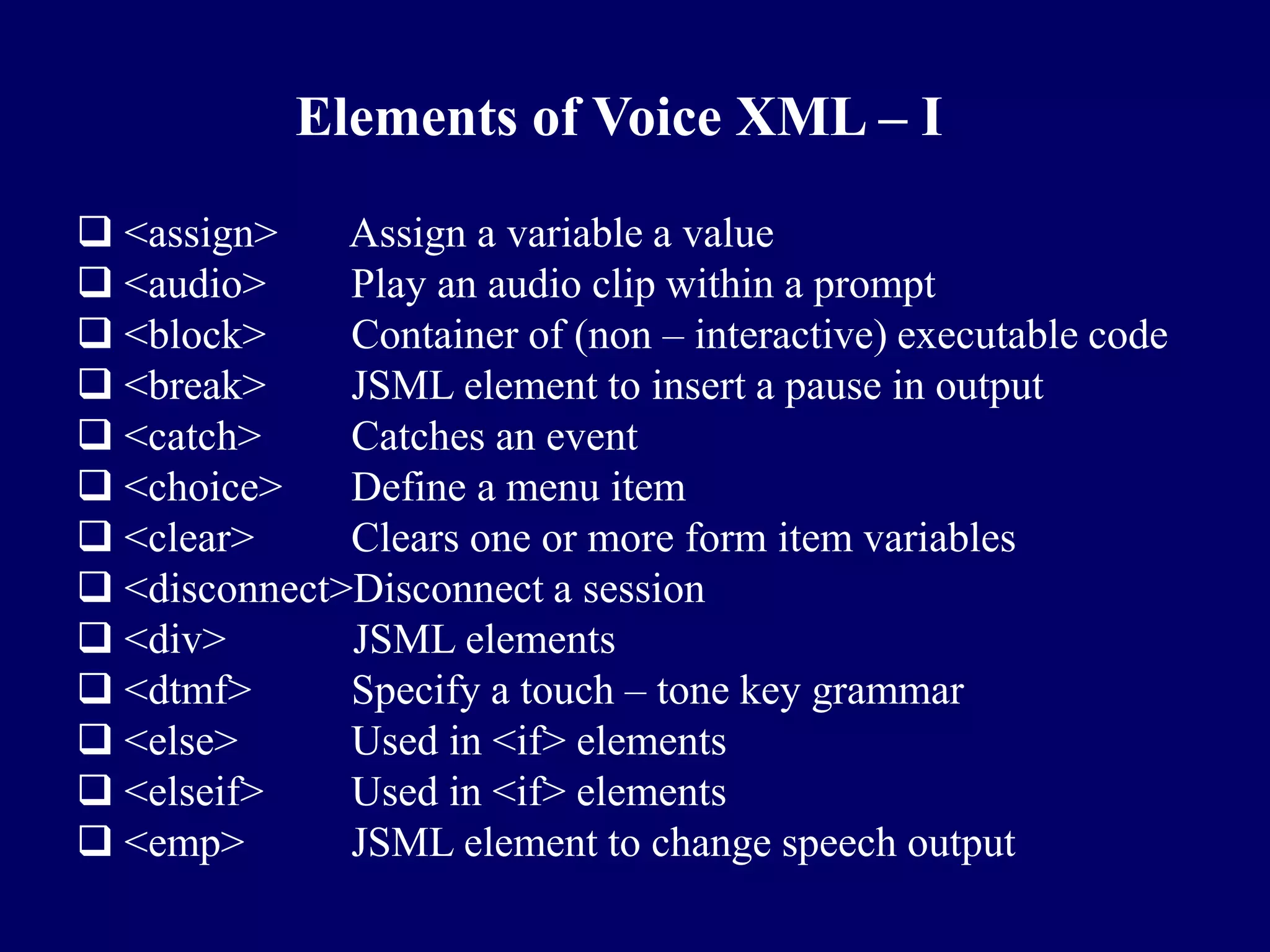 Elements of Voice XML – I
 <assign>    Assign a variable a value
 <audio>     Play an audio clip within a prompt
 <block>     Container of (non – interactive) executable code
 <break>     JSML element to insert a pause in output
 <catch>     Catches an event
 <choice>    Define a menu item
 <clear>     Clears one or more form item variables
 <disconnect>Disconnect a session
 <div>       JSML elements
 <dtmf>      Specify a touch – tone key grammar
 <else>      Used in <if> elements
 <elseif>    Used in <if> elements
 <emp>       JSML element to change speech output
 