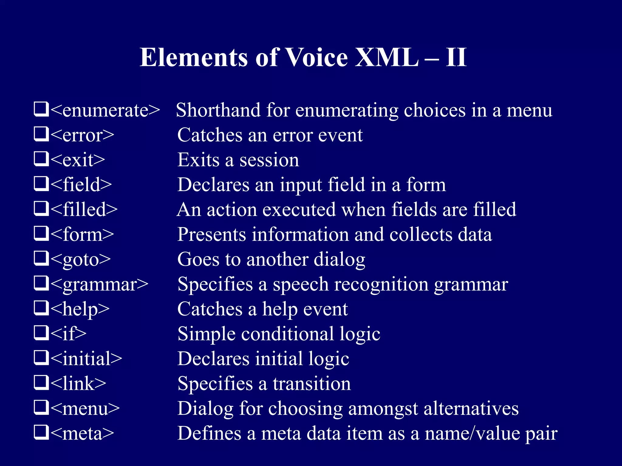 Elements of Voice XML – II
<enumerate>   Shorthand for enumerating choices in a menu
<error>       Catches an error event
<exit>        Exits a session
<field>       Declares an input field in a form
<filled>      An action executed when fields are filled
<form>        Presents information and collects data
<goto>        Goes to another dialog
<grammar>     Specifies a speech recognition grammar
<help>        Catches a help event
<if>          Simple conditional logic
<initial>     Declares initial logic
<link>        Specifies a transition
<menu>        Dialog for choosing amongst alternatives
<meta>        Defines a meta data item as a name/value pair
 