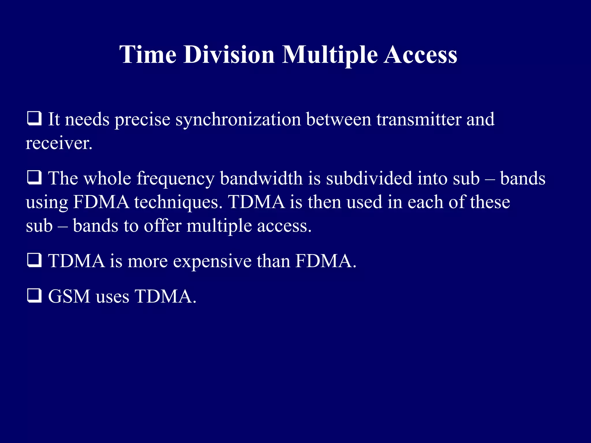 Time Division Multiple Access

 It needs precise synchronization between transmitter and
receiver.
 The whole frequency bandwidth is subdivided into sub – bands
using FDMA techniques. TDMA is then used in each of these
sub – bands to offer multiple access.
 TDMA is more expensive than FDMA.
 GSM uses TDMA.
 