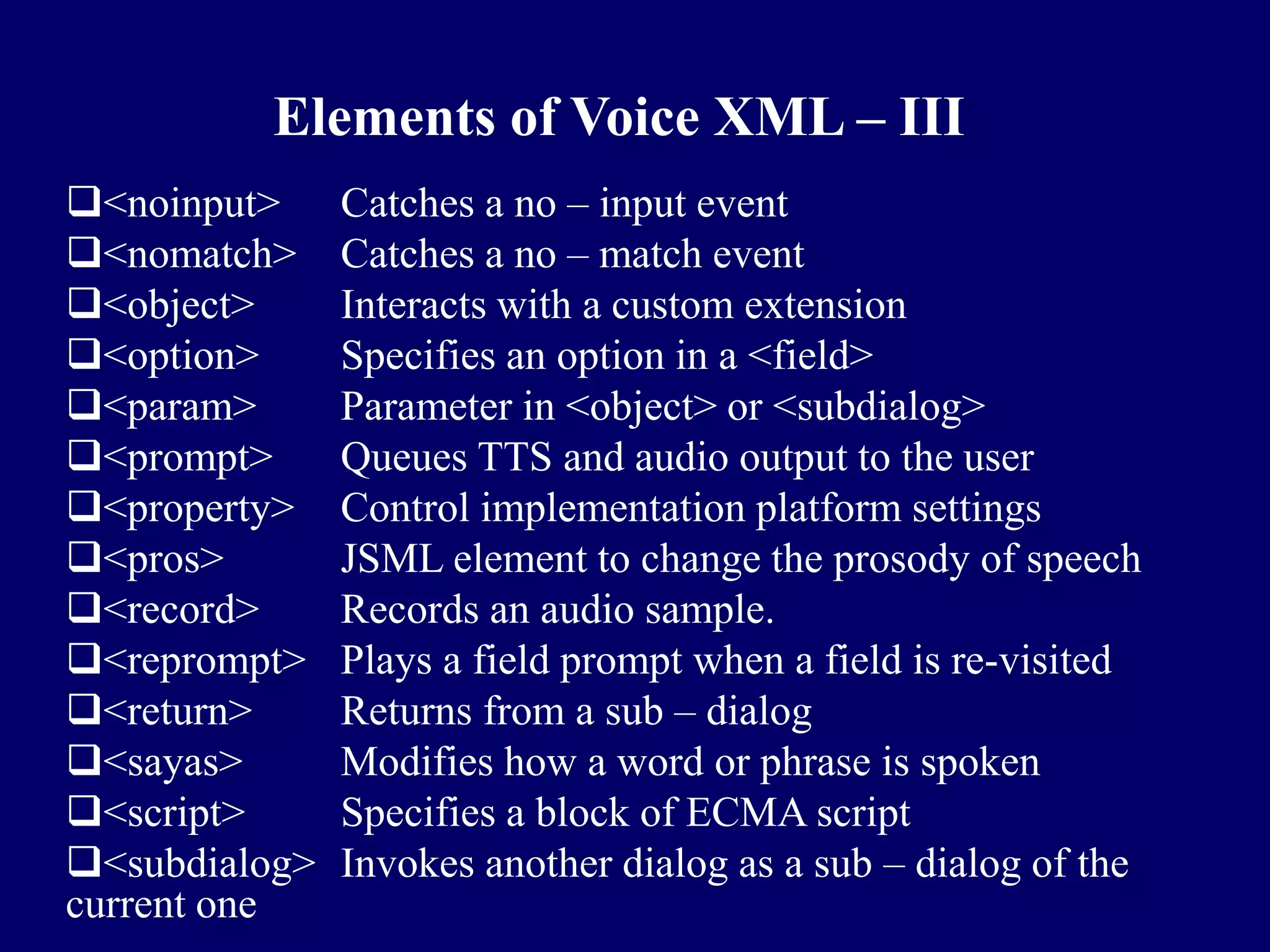 Elements of Voice XML – III
<noinput>     Catches a no – input event
<nomatch>     Catches a no – match event
<object>      Interacts with a custom extension
<option>      Specifies an option in a <field>
<param>       Parameter in <object> or <subdialog>
<prompt>      Queues TTS and audio output to the user
<property>    Control implementation platform settings
<pros>        JSML element to change the prosody of speech
<record>      Records an audio sample.
<reprompt>    Plays a field prompt when a field is re-visited
<return>      Returns from a sub – dialog
<sayas>       Modifies how a word or phrase is spoken
<script>      Specifies a block of ECMA script
<subdialog>   Invokes another dialog as a sub – dialog of the
current one
 
