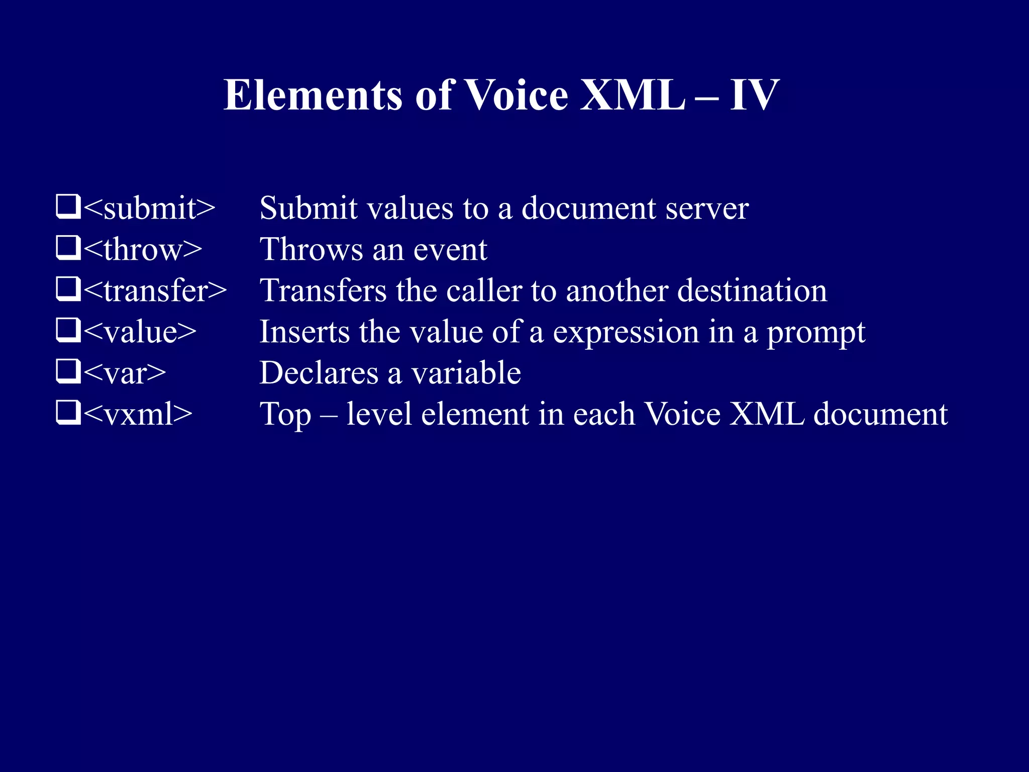 Elements of Voice XML – IV

<submit>     Submit values to a document server
<throw>      Throws an event
<transfer>   Transfers the caller to another destination
<value>      Inserts the value of a expression in a prompt
<var>        Declares a variable
<vxml>       Top – level element in each Voice XML document
 