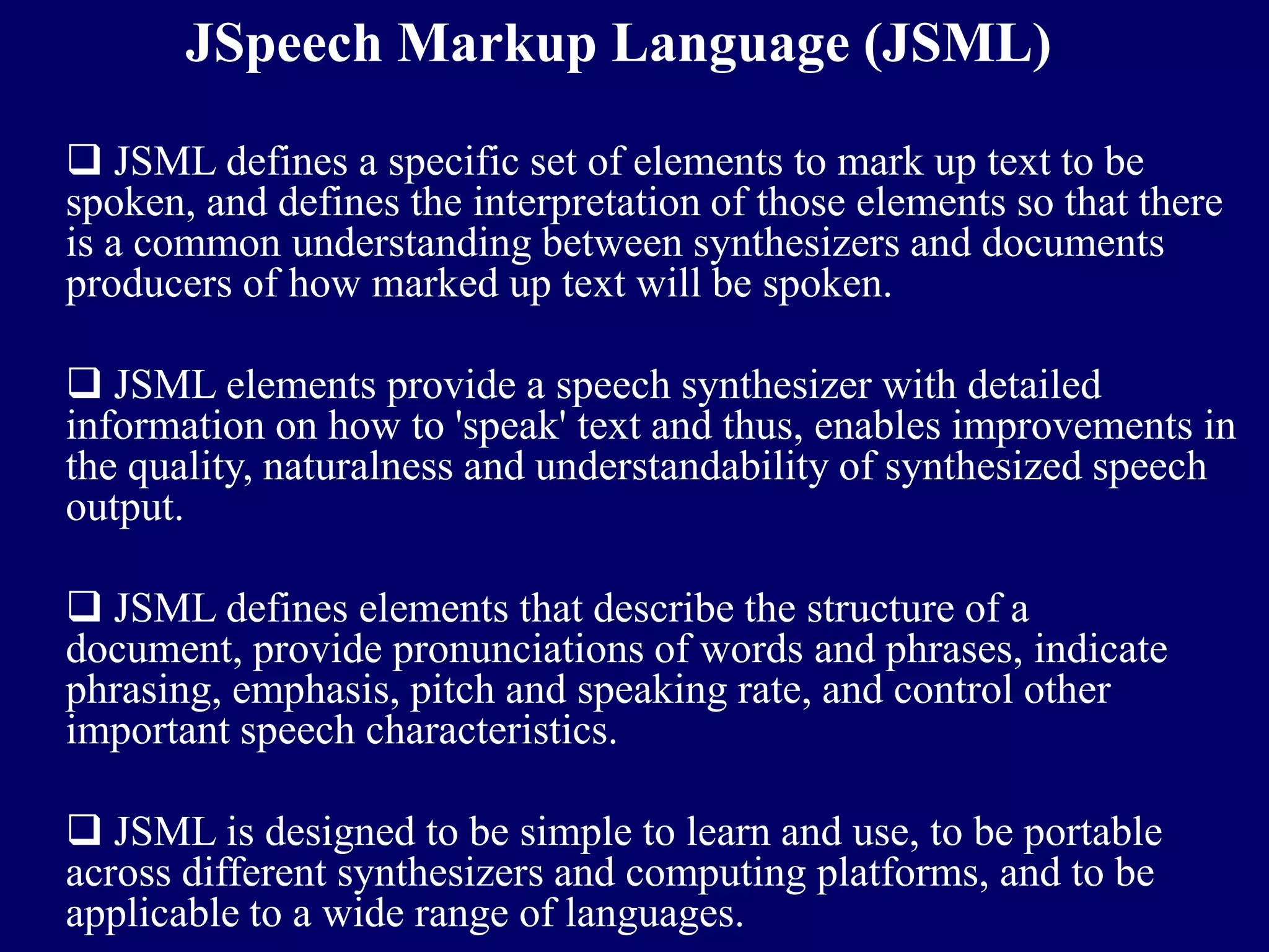 JSpeech Markup Language (JSML)

 JSML defines a specific set of elements to mark up text to be
spoken, and defines the interpretation of those elements so that there
is a common understanding between synthesizers and documents
producers of how marked up text will be spoken.

 JSML elements provide a speech synthesizer with detailed
information on how to 'speak' text and thus, enables improvements in
the quality, naturalness and understandability of synthesized speech
output.

 JSML defines elements that describe the structure of a
document, provide pronunciations of words and phrases, indicate
phrasing, emphasis, pitch and speaking rate, and control other
important speech characteristics.

 JSML is designed to be simple to learn and use, to be portable
across different synthesizers and computing platforms, and to be
applicable to a wide range of languages.
 