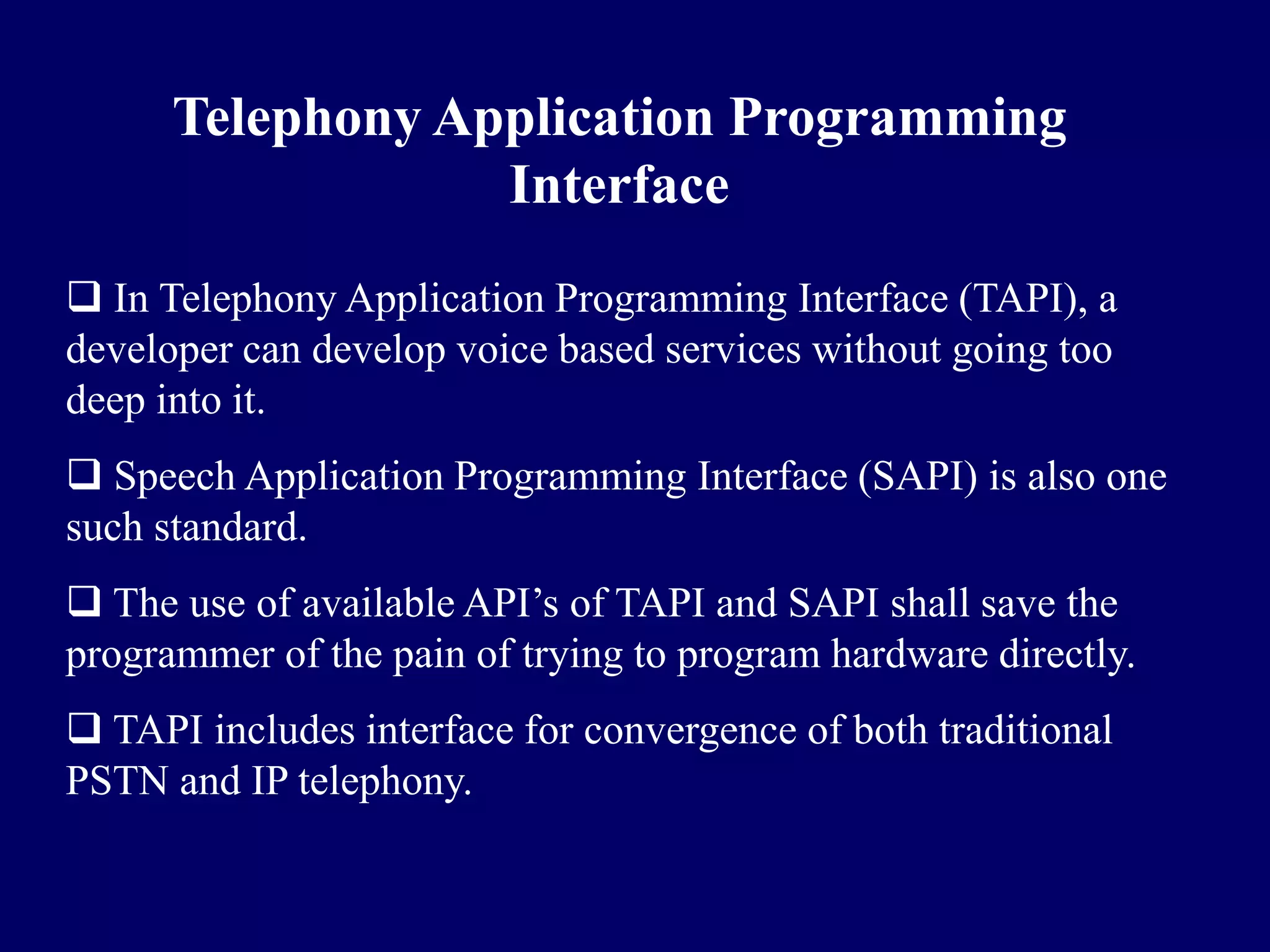 Telephony Application Programming
                  Interface
 In Telephony Application Programming Interface (TAPI), a
developer can develop voice based services without going too
deep into it.
 Speech Application Programming Interface (SAPI) is also one
such standard.
 The use of available API’s of TAPI and SAPI shall save the
programmer of the pain of trying to program hardware directly.
 TAPI includes interface for convergence of both traditional
PSTN and IP telephony.
 