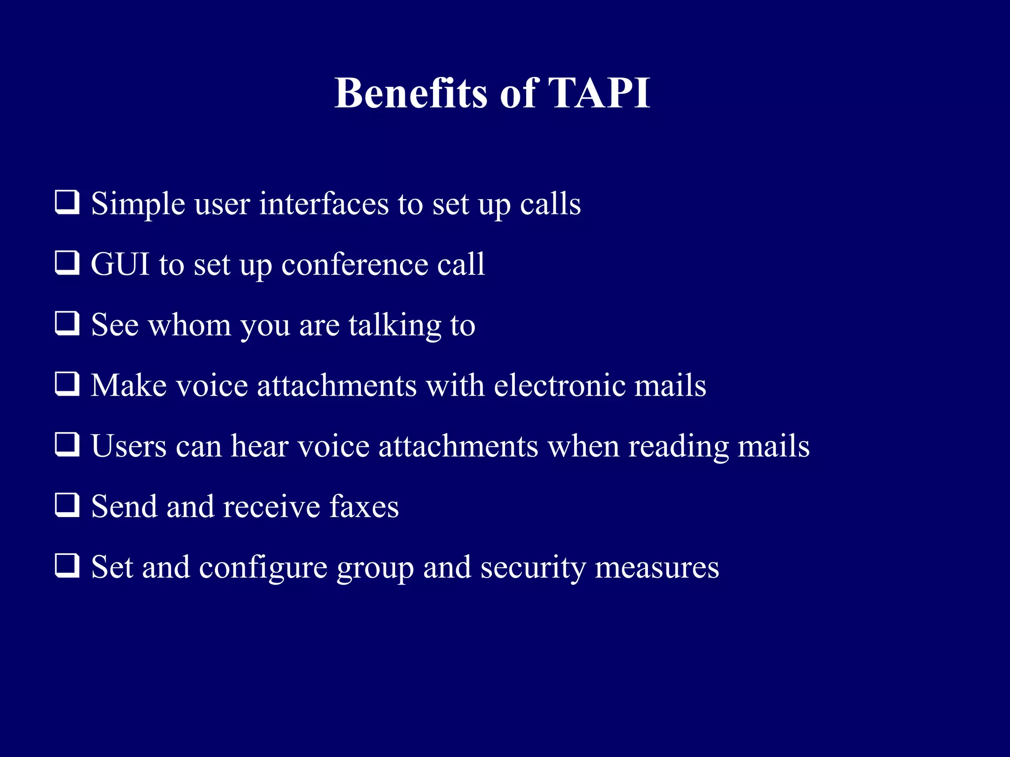 Benefits of TAPI

 Simple user interfaces to set up calls
 GUI to set up conference call
 See whom you are talking to
 Make voice attachments with electronic mails
 Users can hear voice attachments when reading mails
 Send and receive faxes
 Set and configure group and security measures
 