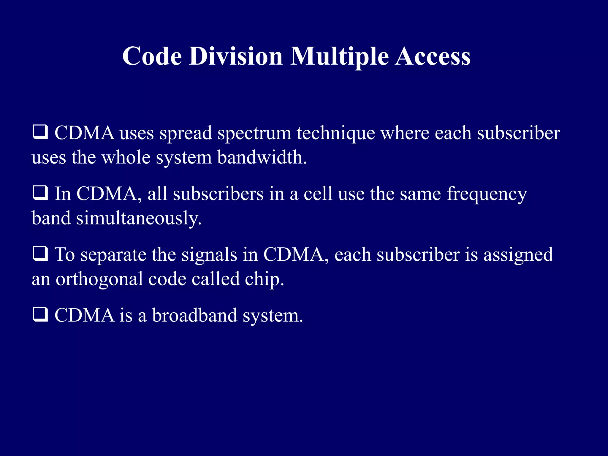 Code Division Multiple Access

 CDMA uses spread spectrum technique where each subscriber
uses the whole system bandwidth.
 In CDMA, all subscribers in a cell use the same frequency
band simultaneously.
 To separate the signals in CDMA, each subscriber is assigned
an orthogonal code called chip.
 CDMA is a broadband system.
 