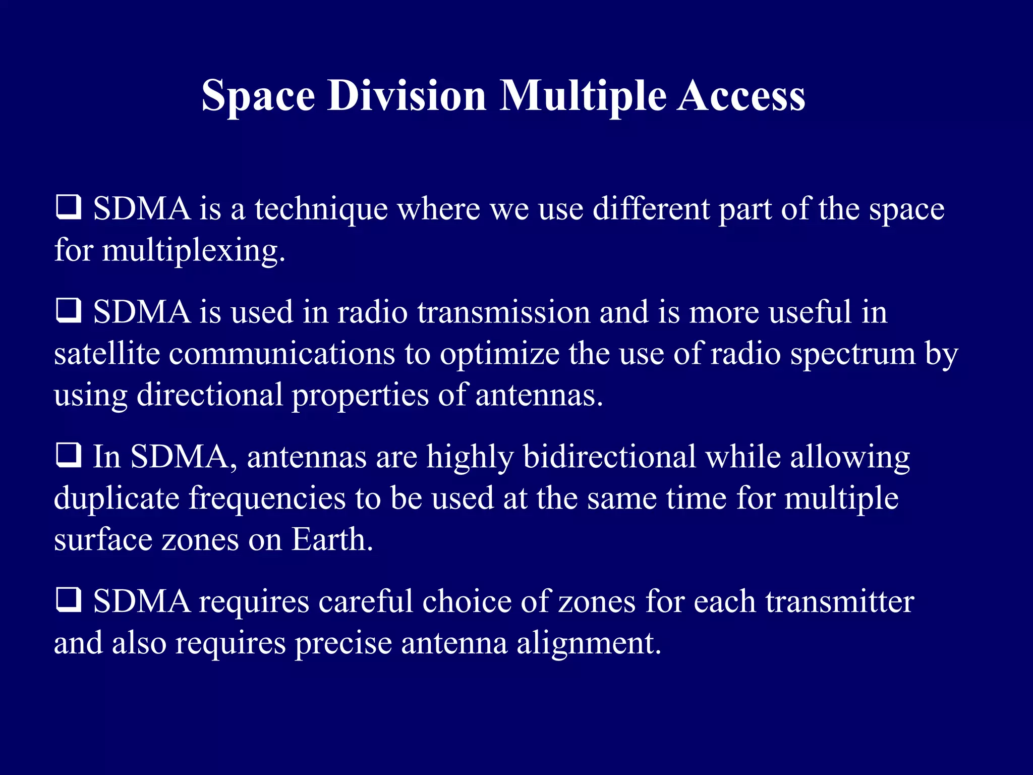 Space Division Multiple Access

 SDMA is a technique where we use different part of the space
for multiplexing.
 SDMA is used in radio transmission and is more useful in
satellite communications to optimize the use of radio spectrum by
using directional properties of antennas.
 In SDMA, antennas are highly bidirectional while allowing
duplicate frequencies to be used at the same time for multiple
surface zones on Earth.
 SDMA requires careful choice of zones for each transmitter
and also requires precise antenna alignment.
 