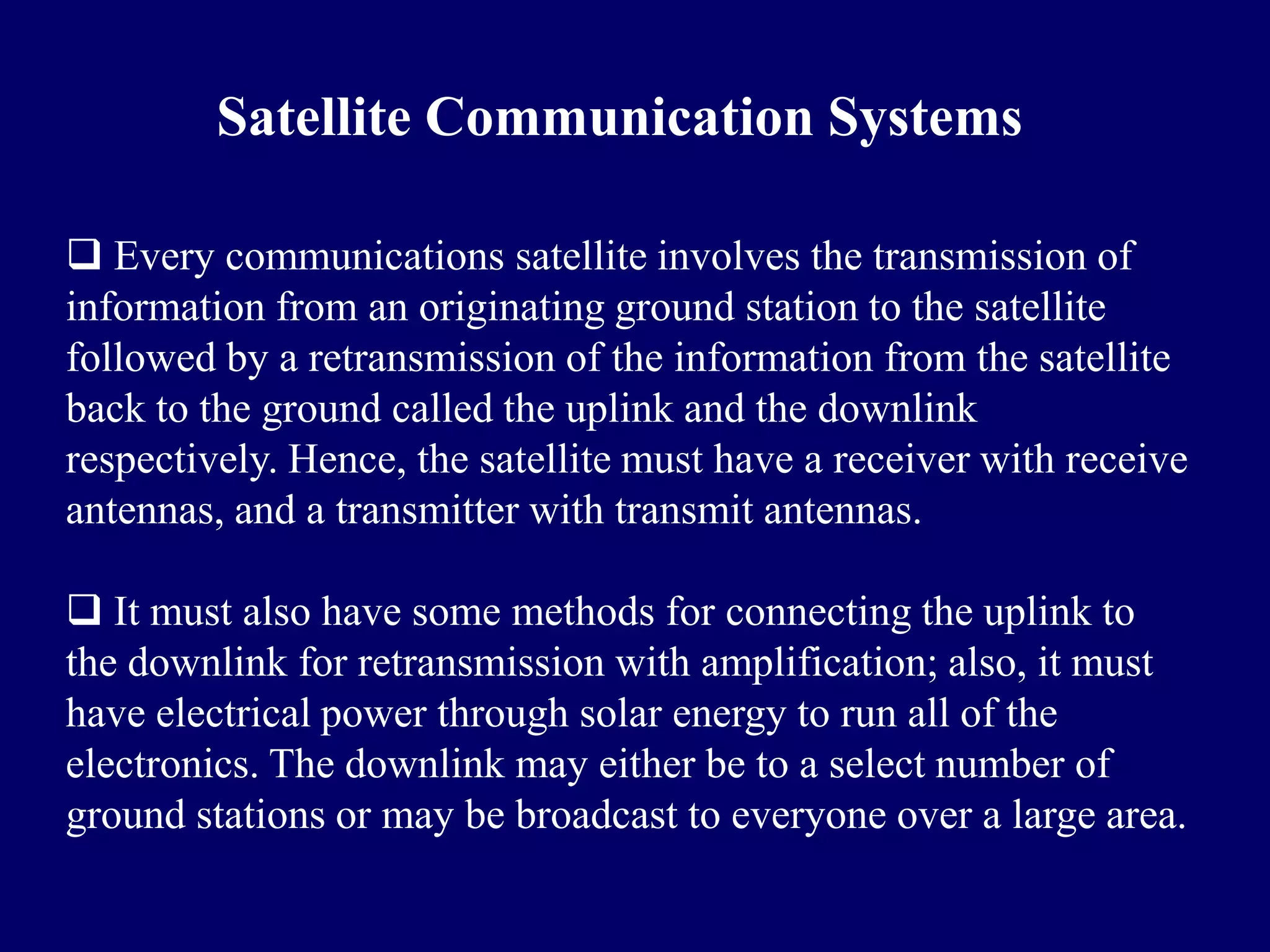 Satellite Communication Systems

 Every communications satellite involves the transmission of
information from an originating ground station to the satellite
followed by a retransmission of the information from the satellite
back to the ground called the uplink and the downlink
respectively. Hence, the satellite must have a receiver with receive
antennas, and a transmitter with transmit antennas.

 It must also have some methods for connecting the uplink to
the downlink for retransmission with amplification; also, it must
have electrical power through solar energy to run all of the
electronics. The downlink may either be to a select number of
ground stations or may be broadcast to everyone over a large area.
 
