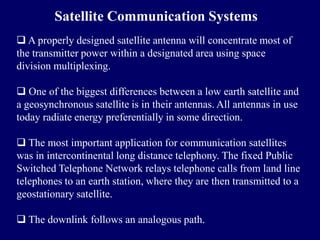 Satellite Communication Systems
 A properly designed satellite antenna will concentrate most of
the transmitter power within a designated area using space
division multiplexing.

 One of the biggest differences between a low earth satellite and
a geosynchronous satellite is in their antennas. All antennas in use
today radiate energy preferentially in some direction.

 The most important application for communication satellites
was in intercontinental long distance telephony. The fixed Public
Switched Telephone Network relays telephone calls from land line
telephones to an earth station, where they are then transmitted to a
geostationary satellite.

 The downlink follows an analogous path.
 