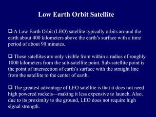 Low Earth Orbit Satellite

 A Low Earth Orbit (LEO) satellite typically orbits around the
earth about 400 kilometers above the earth’s surface with a time
period of about 90 minutes.

 These satellites are only visible from within a radius of roughly
1000 kilometers from the sub-satellite point. Sub-satellite point is
the point of intersection of earth’s surface with the straight line
from the satellite to the center of earth.

 The greatest advantage of LEO satellite is that it does not need
high powered rockets—making it less expensive to launch. Also,
due to its proximity to the ground, LEO does not require high
signal strength.
 