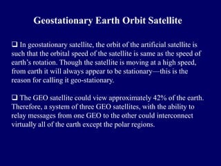 Geostationary Earth Orbit Satellite

 In geostationary satellite, the orbit of the artificial satellite is
such that the orbital speed of the satellite is same as the speed of
earth’s rotation. Though the satellite is moving at a high speed,
from earth it will always appear to be stationary—this is the
reason for calling it geo-stationary.

 The GEO satellite could view approximately 42% of the earth.
Therefore, a system of three GEO satellites, with the ability to
relay messages from one GEO to the other could interconnect
virtually all of the earth except the polar regions.
 