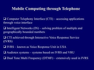 Mobile Computing through Telephone

 Computer Telephony Interface (CTI) – accessing applications
through voice interface
 Intelligent Networks (IN) – solving problem of multiple and
geographically bounded numbers
 CTI achieved through Interactive Voice Response Service
(IVRS)
 IVRS – known as Voice Response Unit in USA
 Audiotex systems – systems based on IVRS and VRU
 Dual Tone Multi Frequency (DTMF) – extensively used in IVRS
 
