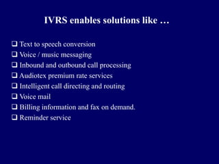 IVRS enables solutions like …

 Text to speech conversion
 Voice / music messaging
 Inbound and outbound call processing
 Audiotex premium rate services
 Intelligent call directing and routing
 Voice mail
 Billing information and fax on demand.
 Reminder service
 